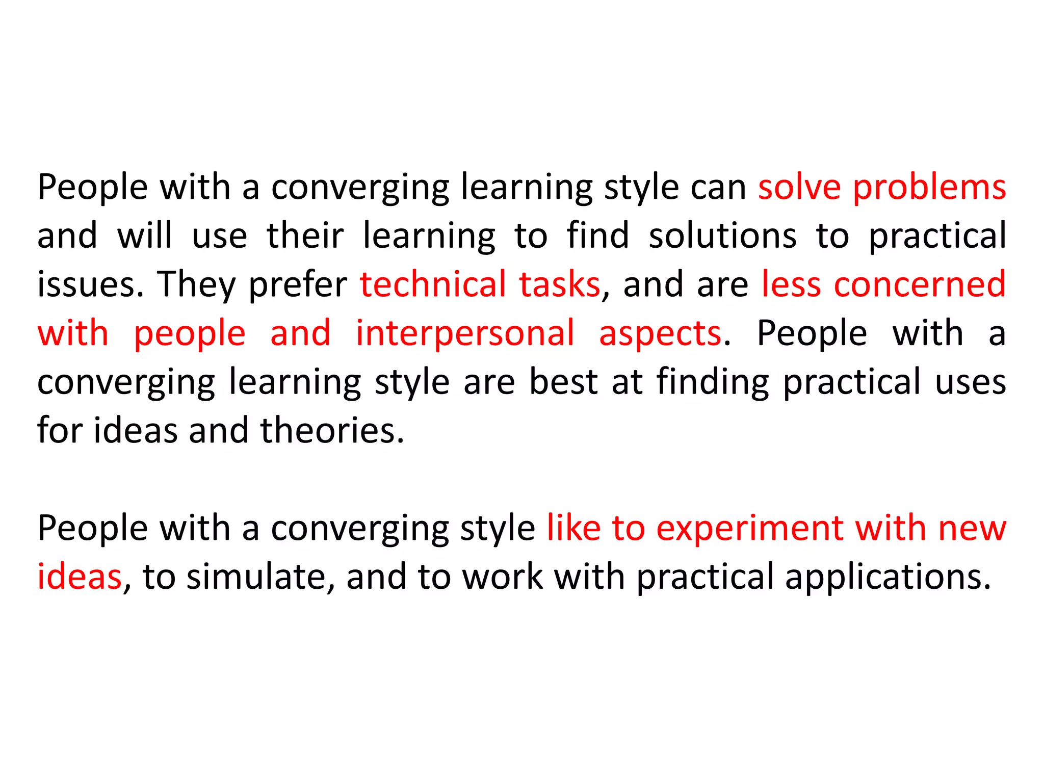 People with a converging learning style can solve problems
and will use their learning to find solutions to practical
issues. They prefer technical tasks, and are less concerned
with people and interpersonal aspects. People with a
converging learning style are best at finding practical uses
for ideas and theories.
People with a converging style like to experiment with new
ideas, to simulate, and to work with practical applications.
 