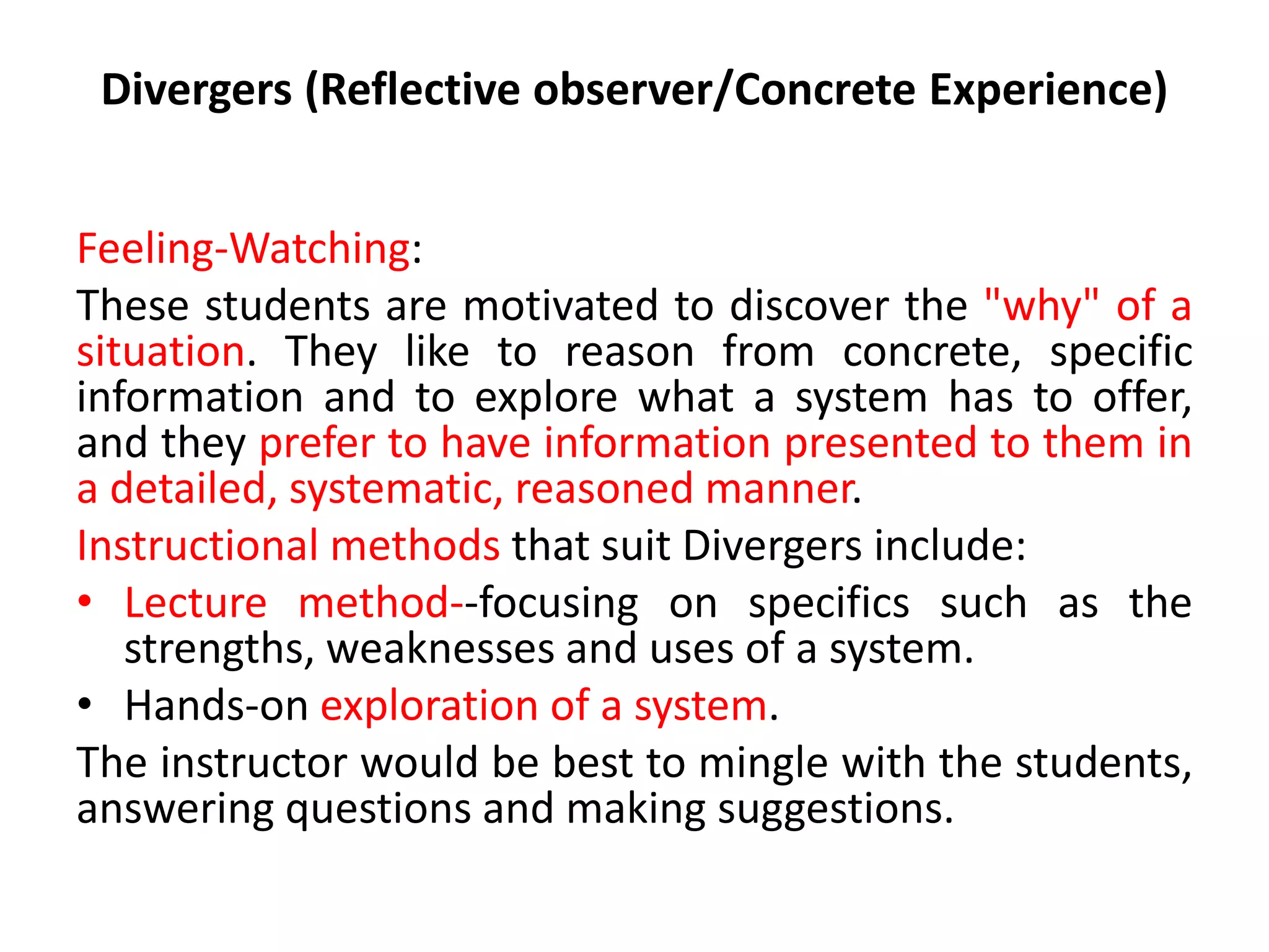 Divergers (Reflective observer/Concrete Experience)
Feeling-Watching:
These students are motivated to discover the "why" of a
situation. They like to reason from concrete, specific
information and to explore what a system has to offer,
and they prefer to have information presented to them in
a detailed, systematic, reasoned manner.
Instructional methods that suit Divergers include:
• Lecture method--focusing on specifics such as the
strengths, weaknesses and uses of a system.
• Hands-on exploration of a system.
The instructor would be best to mingle with the students,
answering questions and making suggestions.
 