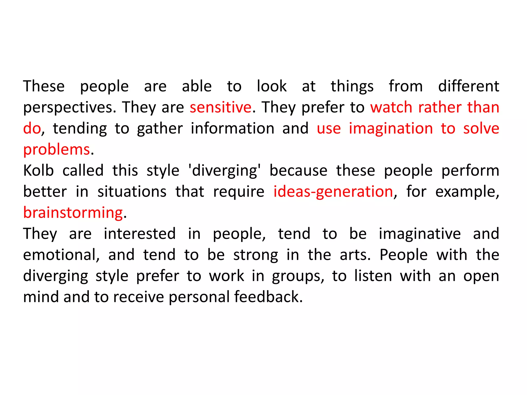 These people are able to look at things from different
perspectives. They are sensitive. They prefer to watch rather than
do, tending to gather information and use imagination to solve
problems.
Kolb called this style 'diverging' because these people perform
better in situations that require ideas-generation, for example,
brainstorming.
They are interested in people, tend to be imaginative and
emotional, and tend to be strong in the arts. People with the
diverging style prefer to work in groups, to listen with an open
mind and to receive personal feedback.
 