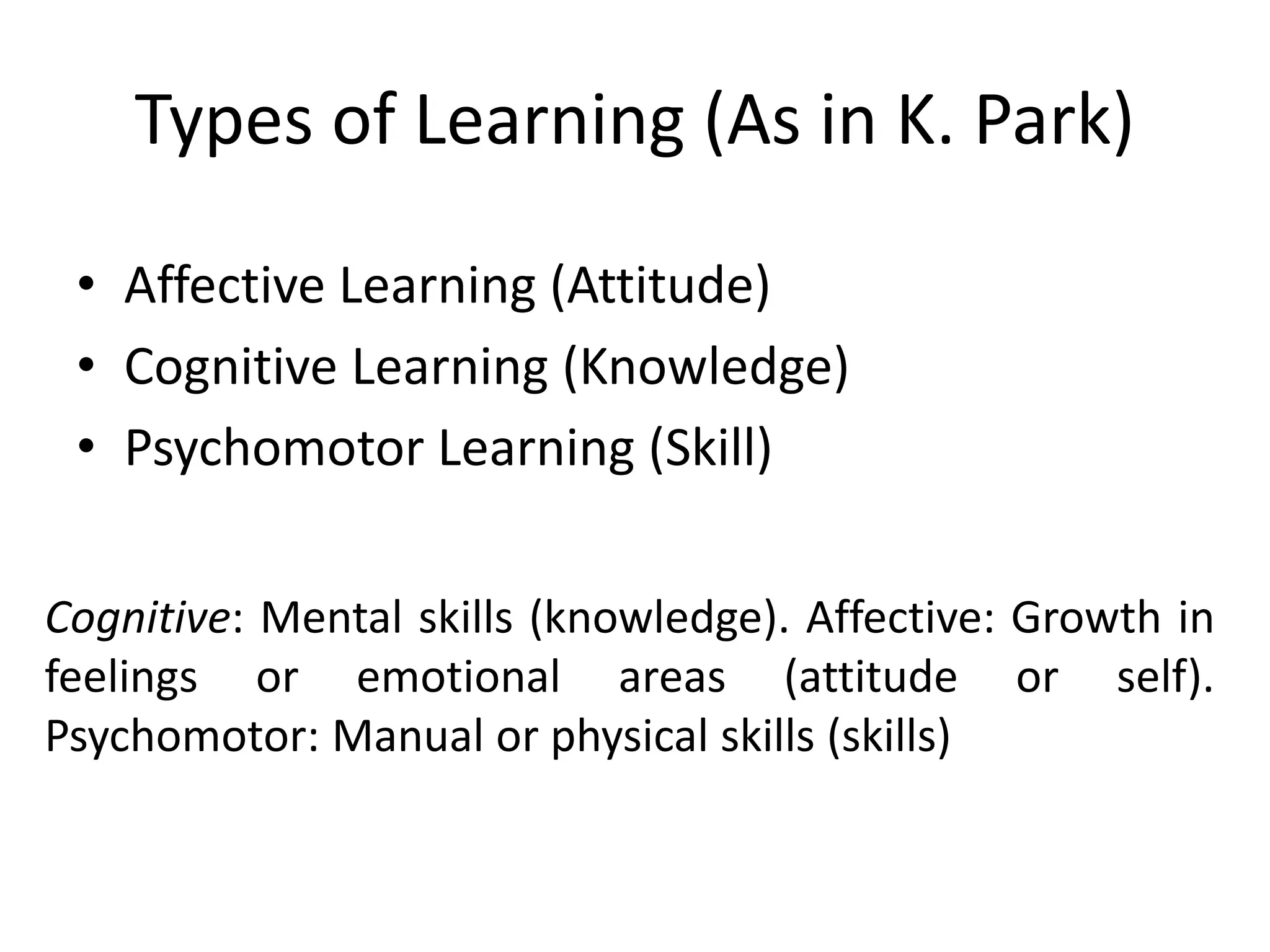 Types of Learning (As in K. Park)
• Affective Learning (Attitude)
• Cognitive Learning (Knowledge)
• Psychomotor Learning (Skill)
Cognitive: Mental skills (knowledge). Affective: Growth in
feelings or emotional areas (attitude or self).
Psychomotor: Manual or physical skills (skills)
 