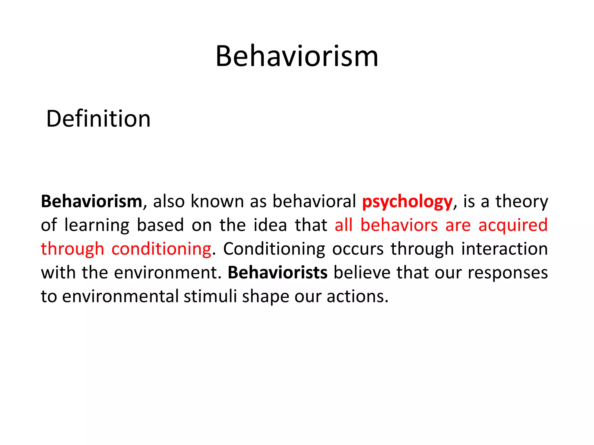 Behaviorism
Behaviorism, also known as behavioral psychology, is a theory
of learning based on the idea that all behaviors are acquired
through conditioning. Conditioning occurs through interaction
with the environment. Behaviorists believe that our responses
to environmental stimuli shape our actions.
Definition
 
