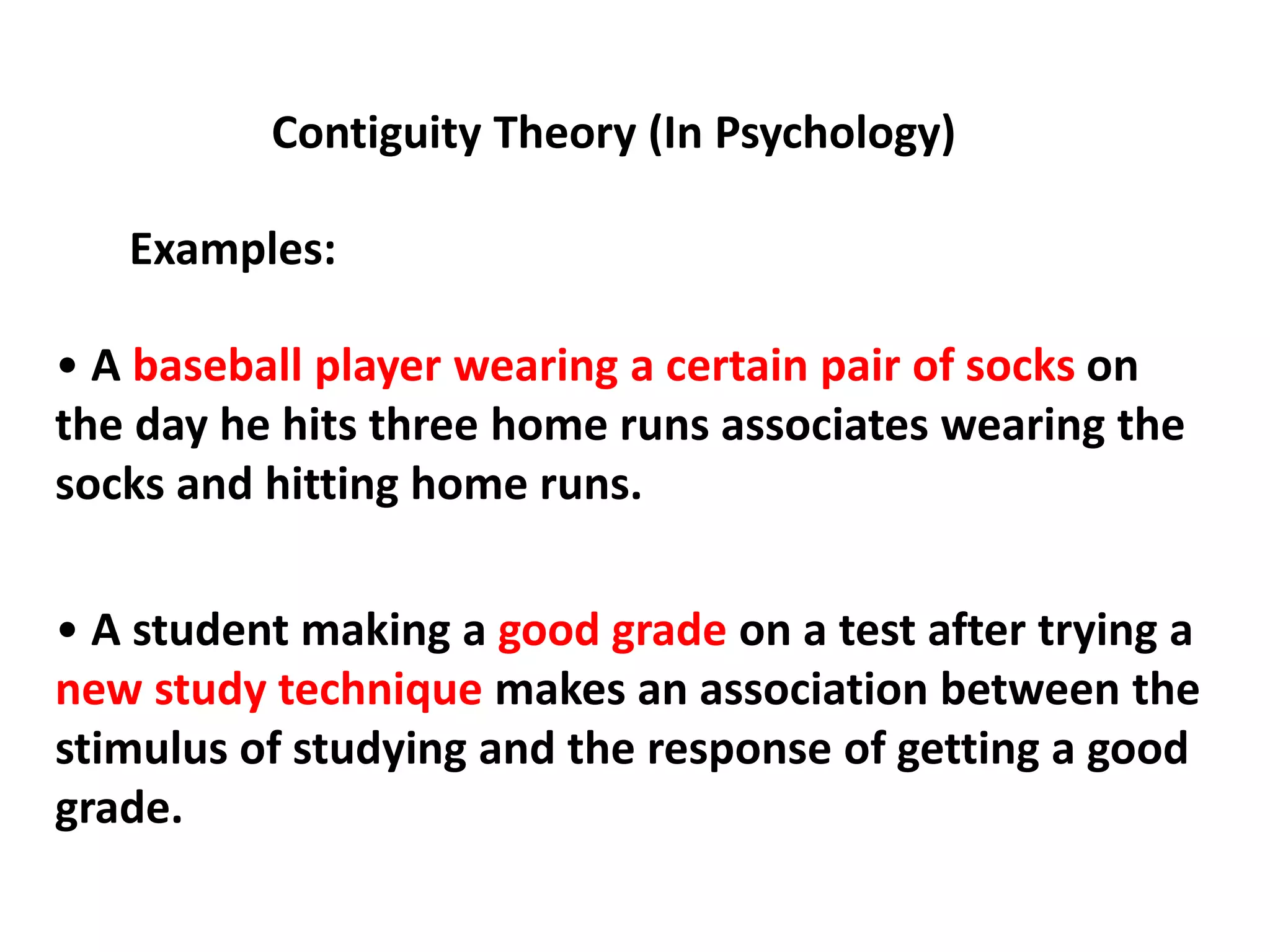 Contiguity Theory (In Psychology)
Examples:
• A baseball player wearing a certain pair of socks on
the day he hits three home runs associates wearing the
socks and hitting home runs.
• A student making a good grade on a test after trying a
new study technique makes an association between the
stimulus of studying and the response of getting a good
grade.
 