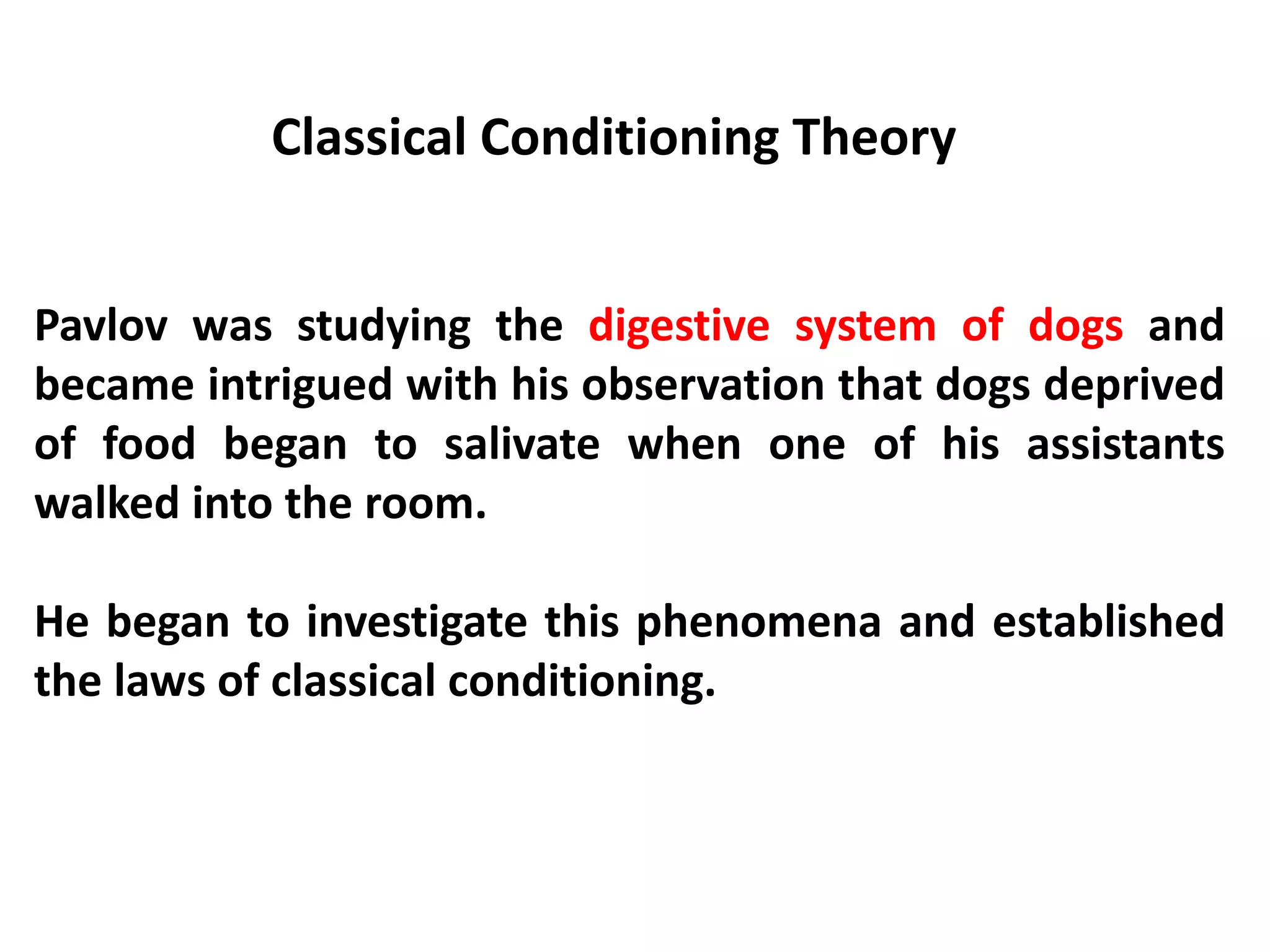 Classical Conditioning Theory
Pavlov was studying the digestive system of dogs and
became intrigued with his observation that dogs deprived
of food began to salivate when one of his assistants
walked into the room.
He began to investigate this phenomena and established
the laws of classical conditioning.
 