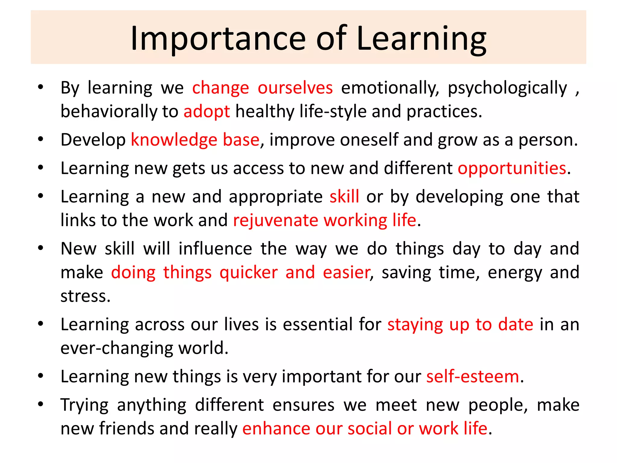 Importance of Learning
• By learning we change ourselves emotionally, psychologically ,
behaviorally to adopt healthy life-style and practices.
• Develop knowledge base, improve oneself and grow as a person.
• Learning new gets us access to new and different opportunities.
• Learning a new and appropriate skill or by developing one that
links to the work and rejuvenate working life.
• New skill will influence the way we do things day to day and
make doing things quicker and easier, saving time, energy and
stress.
• Learning across our lives is essential for staying up to date in an
ever-changing world.
• Learning new things is very important for our self-esteem.
• Trying anything different ensures we meet new people, make
new friends and really enhance our social or work life.
 