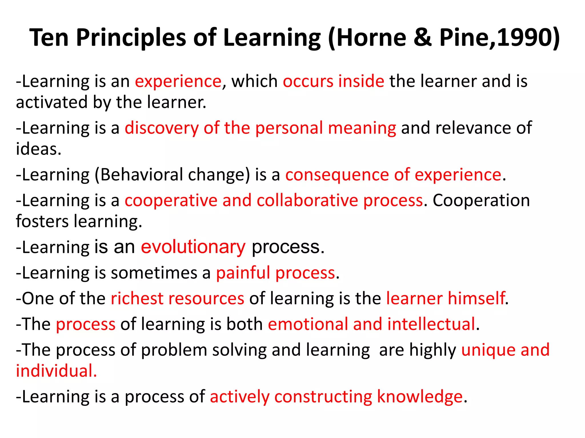Ten Principles of Learning (Horne & Pine,1990)
-Learning is an experience, which occurs inside the learner and is
activated by the learner.
-Learning is a discovery of the personal meaning and relevance of
ideas.
-Learning (Behavioral change) is a consequence of experience.
-Learning is a cooperative and collaborative process. Cooperation
fosters learning.
-Learning is an evolutionary process.
-Learning is sometimes a painful process.
-One of the richest resources of learning is the learner himself.
-The process of learning is both emotional and intellectual.
-The process of problem solving and learning are highly unique and
individual.
-Learning is a process of actively constructing knowledge.
 