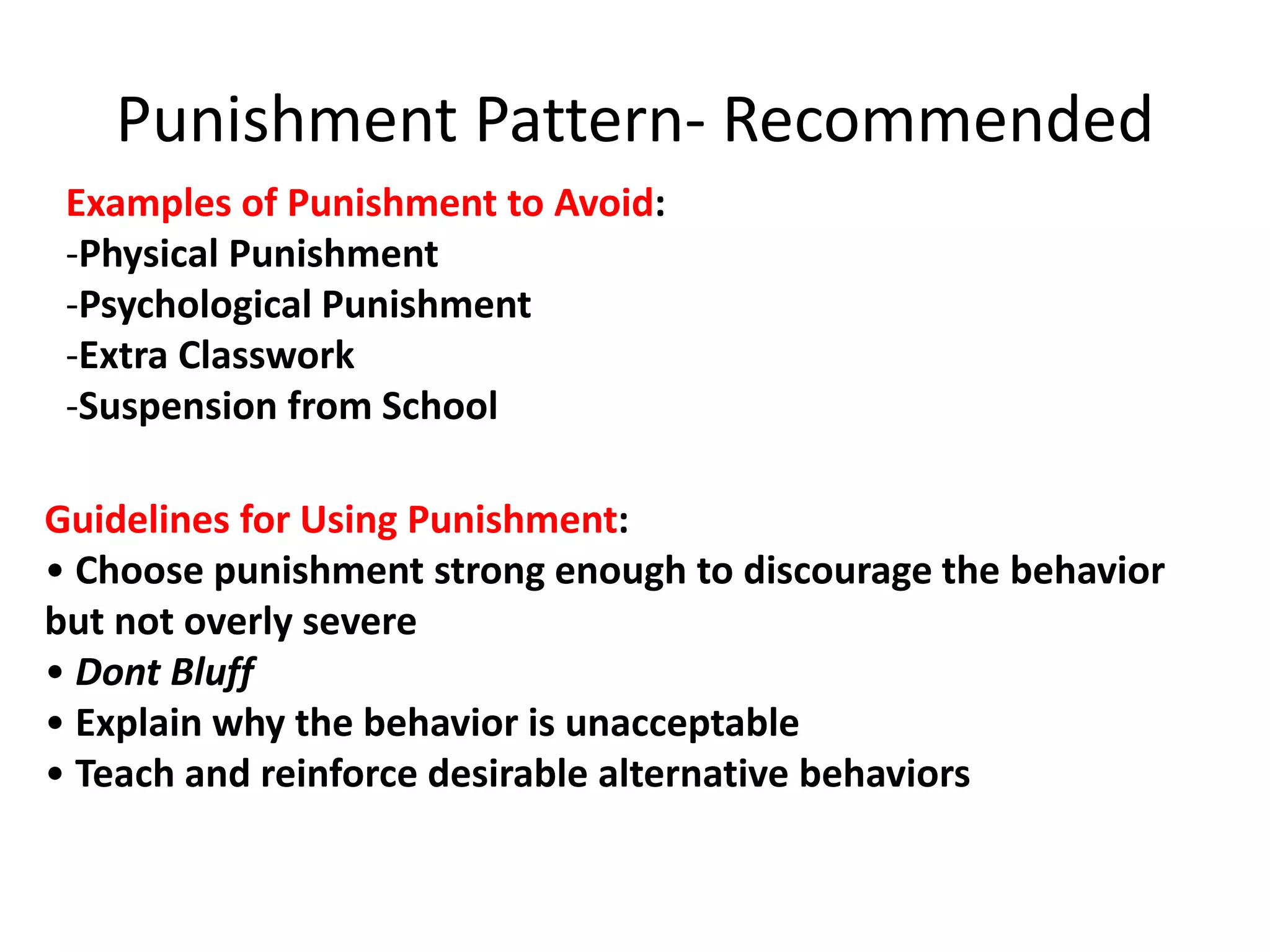 Examples of Punishment to Avoid:
-Physical Punishment
-Psychological Punishment
-Extra Classwork
-Suspension from School
Guidelines for Using Punishment:
• Choose punishment strong enough to discourage the behavior
but not overly severe
• Dont Bluff
• Explain why the behavior is unacceptable
• Teach and reinforce desirable alternative behaviors
Punishment Pattern- Recommended
 