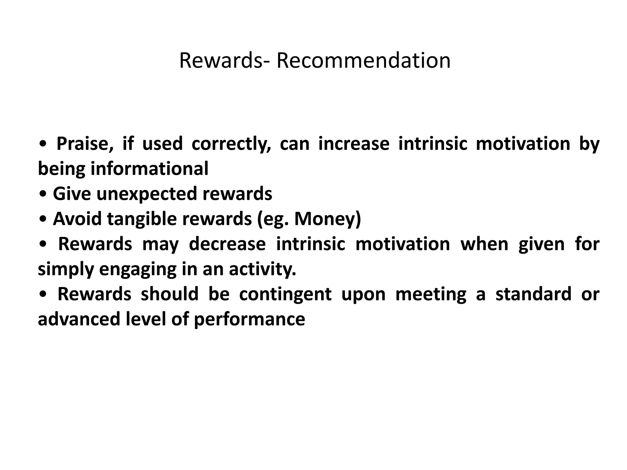 • Praise, if used correctly, can increase intrinsic motivation by
being informational
• Give unexpected rewards
• Avoid tangible rewards (eg. Money)
• Rewards may decrease intrinsic motivation when given for
simply engaging in an activity.
• Rewards should be contingent upon meeting a standard or
advanced level of performance
Rewards- Recommendation
 