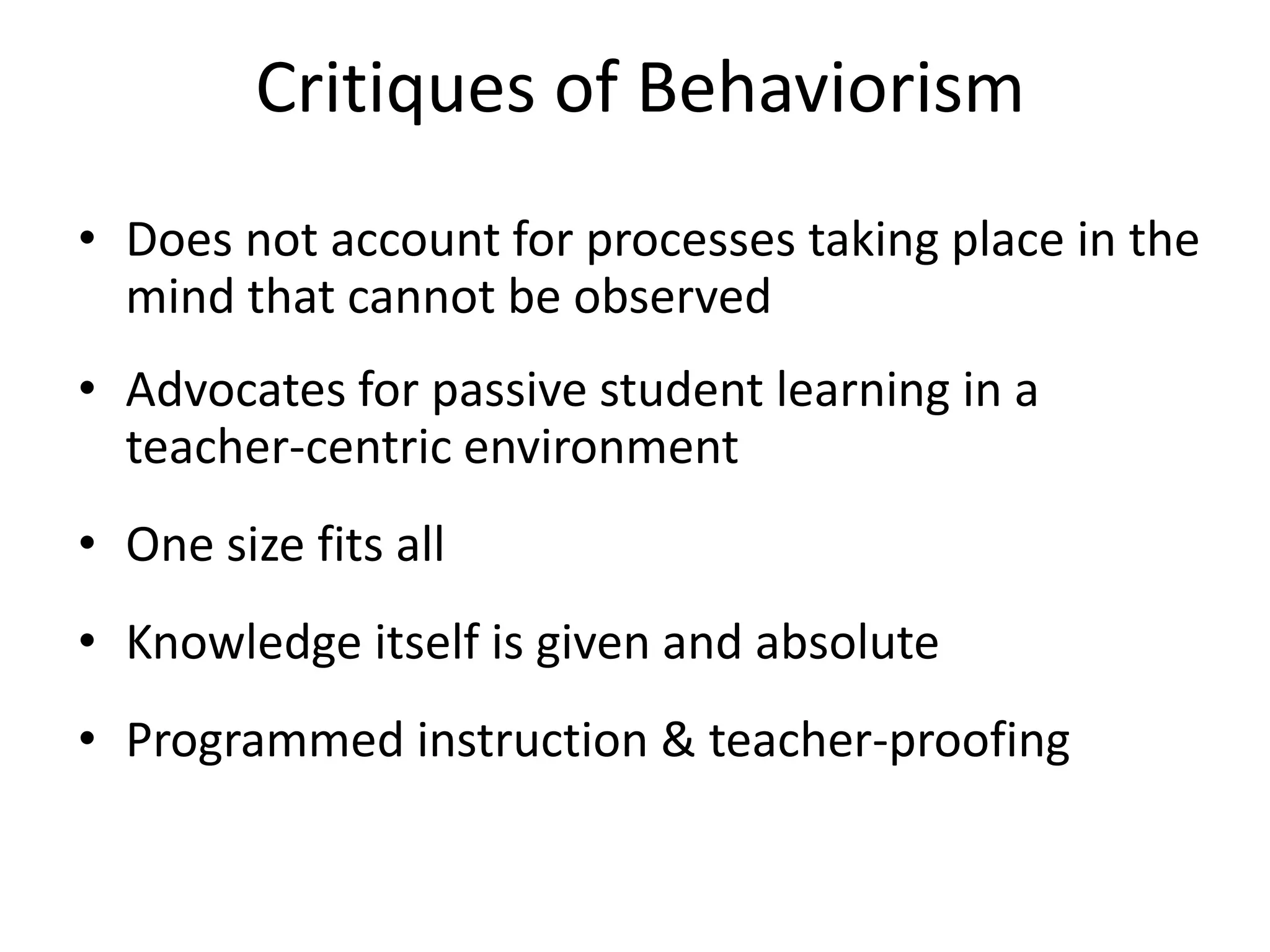 Critiques of Behaviorism
• Does not account for processes taking place in the
mind that cannot be observed
• Advocates for passive student learning in a
teacher-centric environment
• One size fits all
• Knowledge itself is given and absolute
• Programmed instruction & teacher-proofing
 