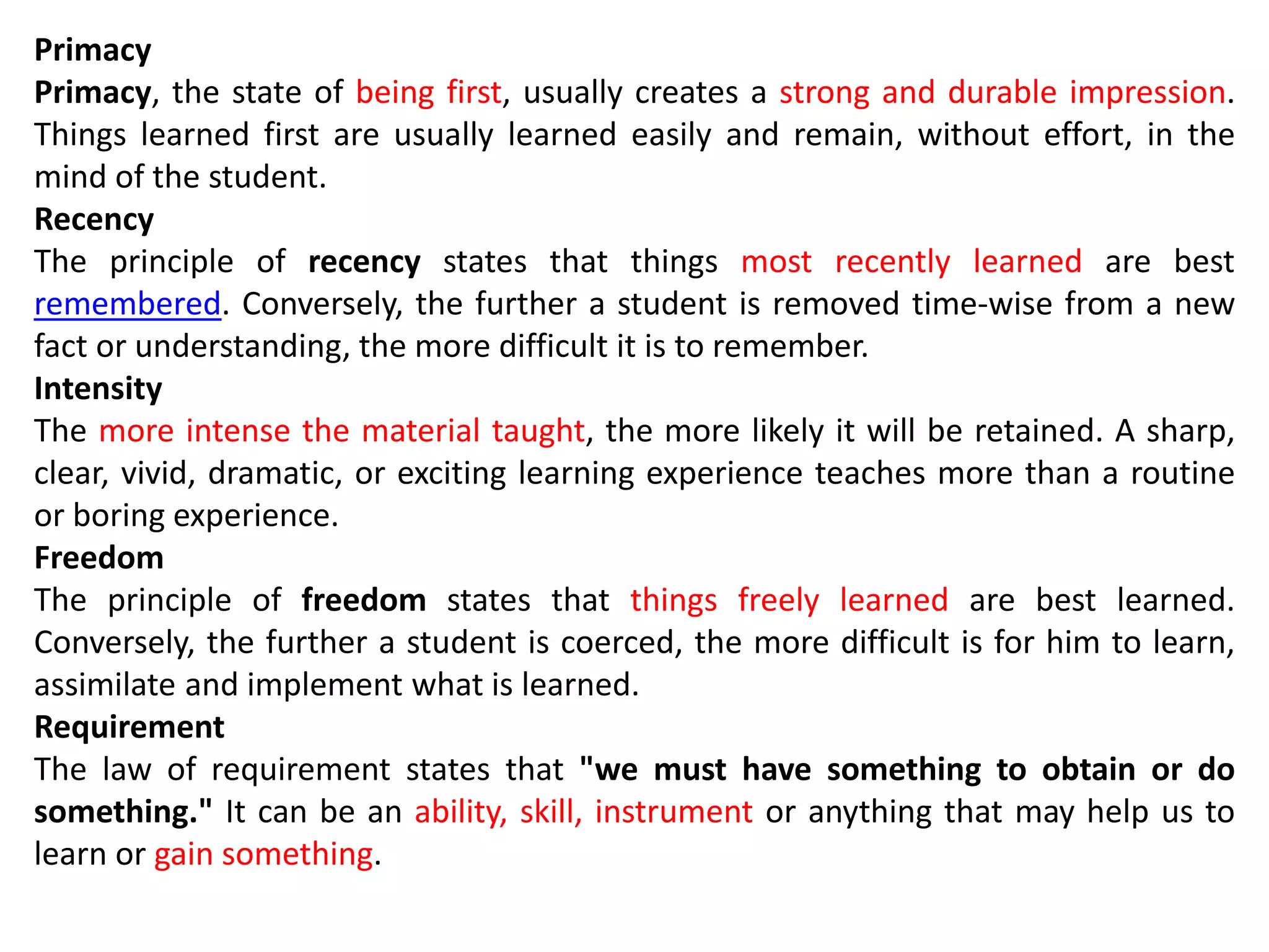 Primacy
Primacy, the state of being first, usually creates a strong and durable impression.
Things learned first are usually learned easily and remain, without effort, in the
mind of the student.
Recency
The principle of recency states that things most recently learned are best
remembered. Conversely, the further a student is removed time-wise from a new
fact or understanding, the more difficult it is to remember.
Intensity
The more intense the material taught, the more likely it will be retained. A sharp,
clear, vivid, dramatic, or exciting learning experience teaches more than a routine
or boring experience.
Freedom
The principle of freedom states that things freely learned are best learned.
Conversely, the further a student is coerced, the more difficult is for him to learn,
assimilate and implement what is learned.
Requirement
The law of requirement states that "we must have something to obtain or do
something." It can be an ability, skill, instrument or anything that may help us to
learn or gain something.
 
