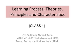 Learning Process: Theories,
Principles and Characteristics
Col Zulfiquer Ahmed Amin
M Phil, MPH, PGD (Health Economics), MBBS
Armed Forces medical Institute (AFMI)
(CLASS-1)
 