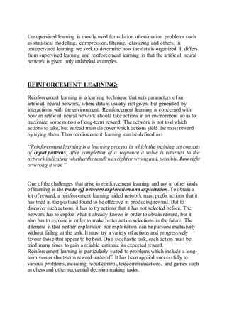 Unsupervised learning is mostly used for solution of estimation problems such
as statistical modelling, compression, filtering, clustering and others. In
unsupervised learning we seek to determine how the data is organized. It differs
from supervised learning and reinforcement learning in that the artificial neural
network is given only unlabeled examples.
REINFORCEMENT LEARNING:
Reinforcement learning is a learning technique that sets parameters of an
artificial neural network, where data is usually not given, but generated by
interactions with the environment. Reinforcement learning is concerned with
how an artificial neural network should take actions in an environment so as to
maximize some notion of long-term reward. The network is not told which
actions to take, but instead must discover which actions yield the most reward
by trying them. Thus reinforcement learning can be defined as:
“Reinforcement learning is a learning process in which the training set consists
of input patterns, after completion of a sequence a value is returned to the
network indicating whethertheresultwasrightor wrong and, possibly, how right
or wrong it was.”
One of the challenges that arise in reinforcement learning and not in other kinds
of learning is the trade-off between exploration and exploitation.To obtain a
lot of reward, a reinforcement learning aided network must prefer actions that it
has tried in the past and found to be effective in producing reward. But to
discover such actions, it has to try actions that it has not selected before. The
network has to exploit what it already knows in order to obtain reward, but it
also has to explore in order to make better action selections in the future. The
dilemma is that neither exploration nor exploitation can be pursued exclusively
without failing at the task. It must try a variety of actions and progressively
favour those that appear to be best. On a stochastic task, each action must be
tried many times to gain a reliable estimate its expected reward.
Reinforcement learning is particularly suited to problems which include a long-
term versus short-term reward trade-off. It has been applied successfully to
various problems, including robotcontrol, telecommunications, and games such
as chess and other sequential decision making tasks.
 