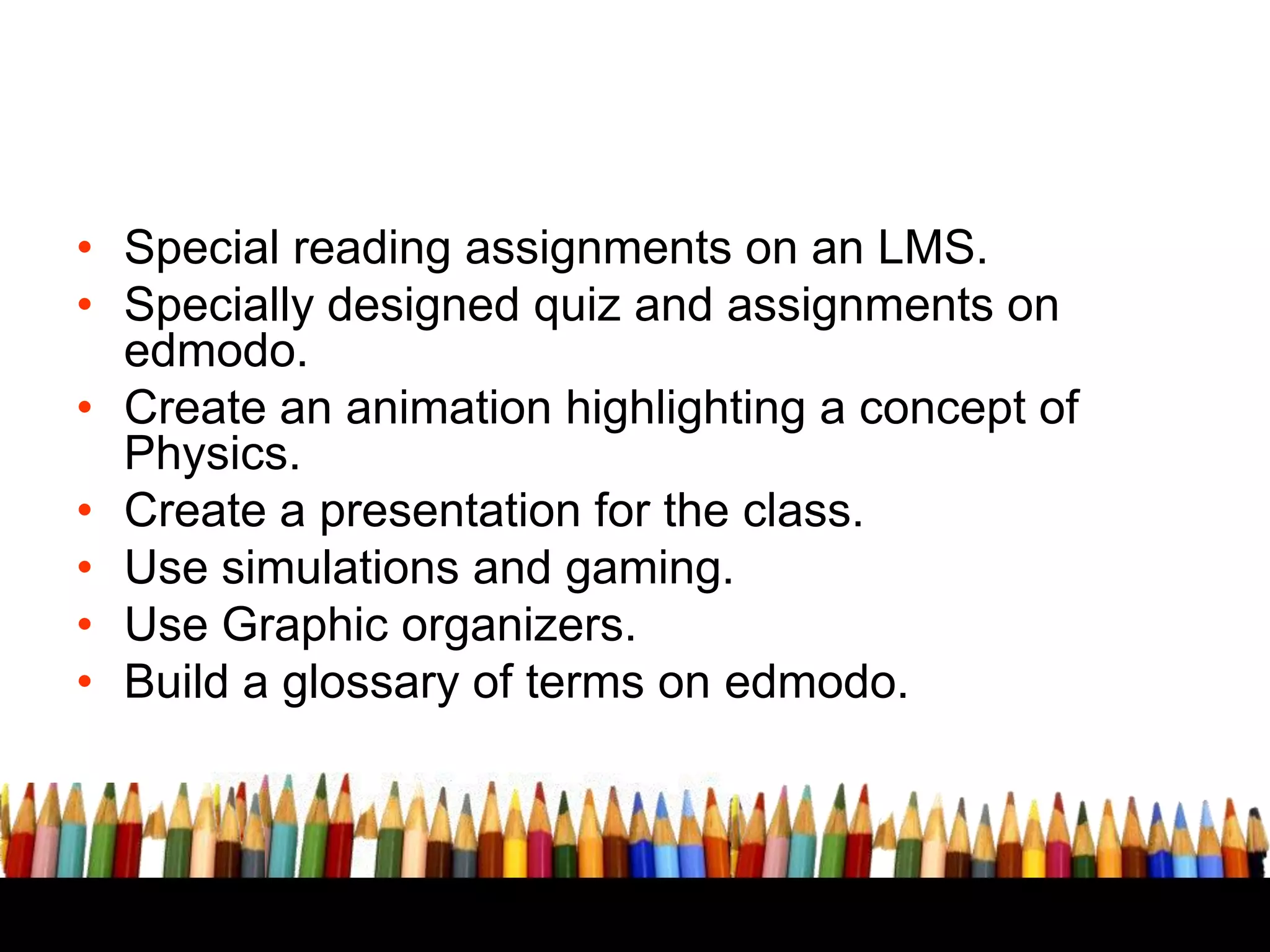 TECHNOLOGICAL INTERVNTIONS
• Special reading assignments on an LMS.
• Specially designed quiz and assignments on
edmodo.
• Create an animation highlighting a concept of
Physics.
• Create a presentation for the class.
• Use simulations and gaming.
• Use Graphic organizers.
• Build a glossary of terms on edmodo.

 