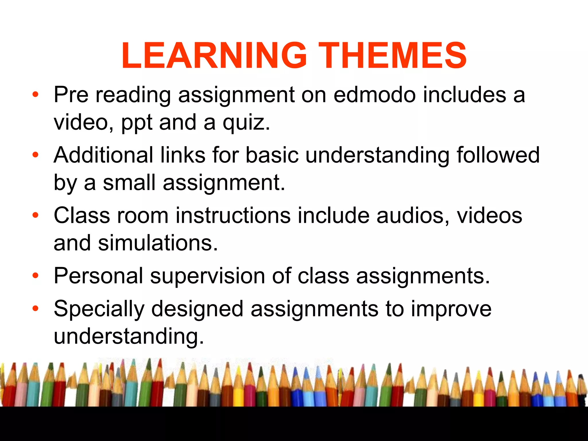LEARNING THEMES
• Pre reading assignment on edmodo includes a
video, ppt and a quiz.
• Additional links for basic understanding followed
by a small assignment.
• Class room instructions include audios, videos
and simulations.
• Personal supervision of class assignments.
• Specially designed assignments to improve
understanding.

 