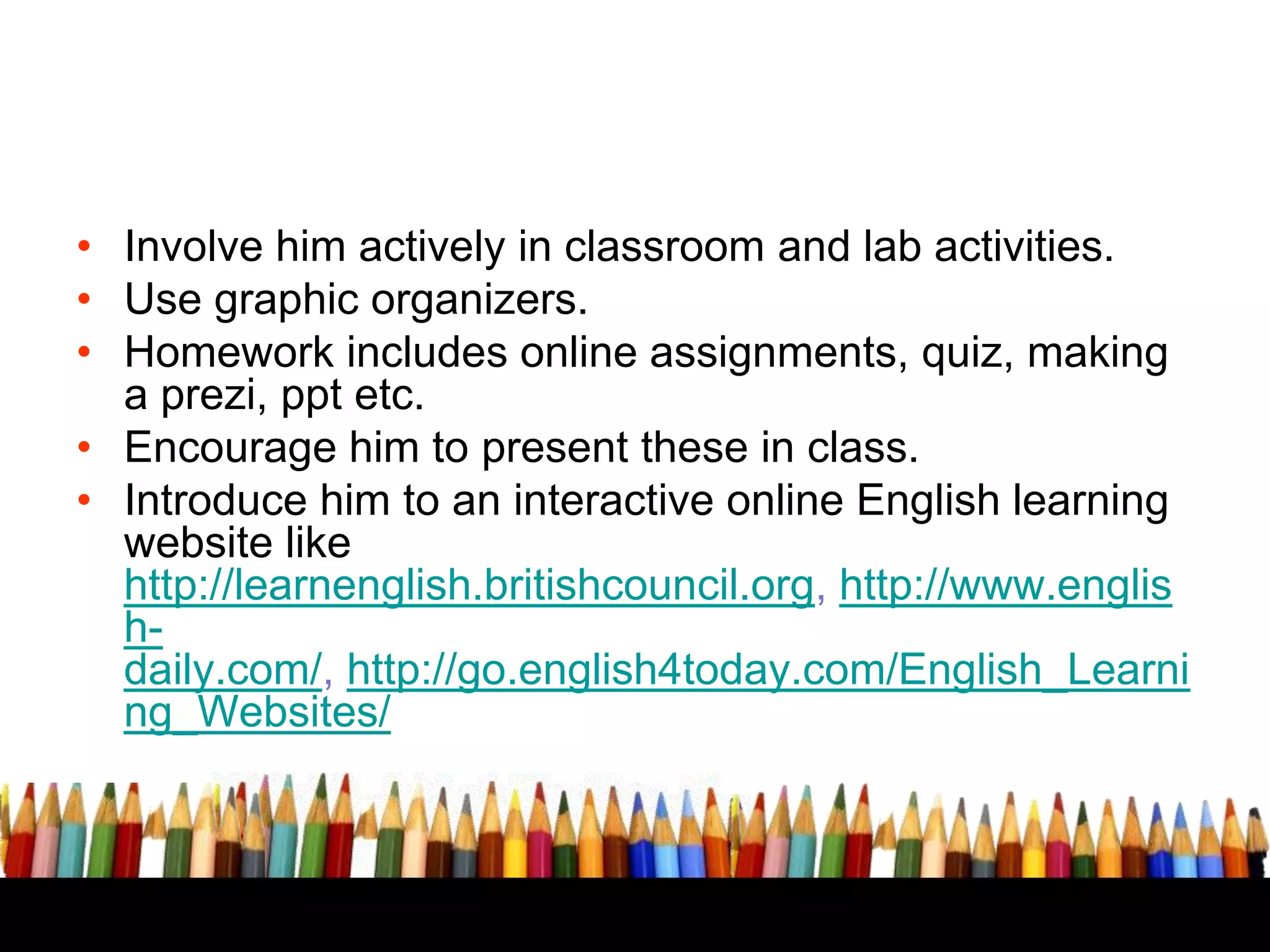 • Involve him actively in classroom and lab activities.
• Use graphic organizers.
• Homework includes online assignments, quiz, making
a prezi, ppt etc.
• Encourage him to present these in class.
• Introduce him to an interactive online English learning
website like
http://learnenglish.britishcouncil.org, http://www.englis
hdaily.com/, http://go.english4today.com/English_Learni
ng_Websites/

 