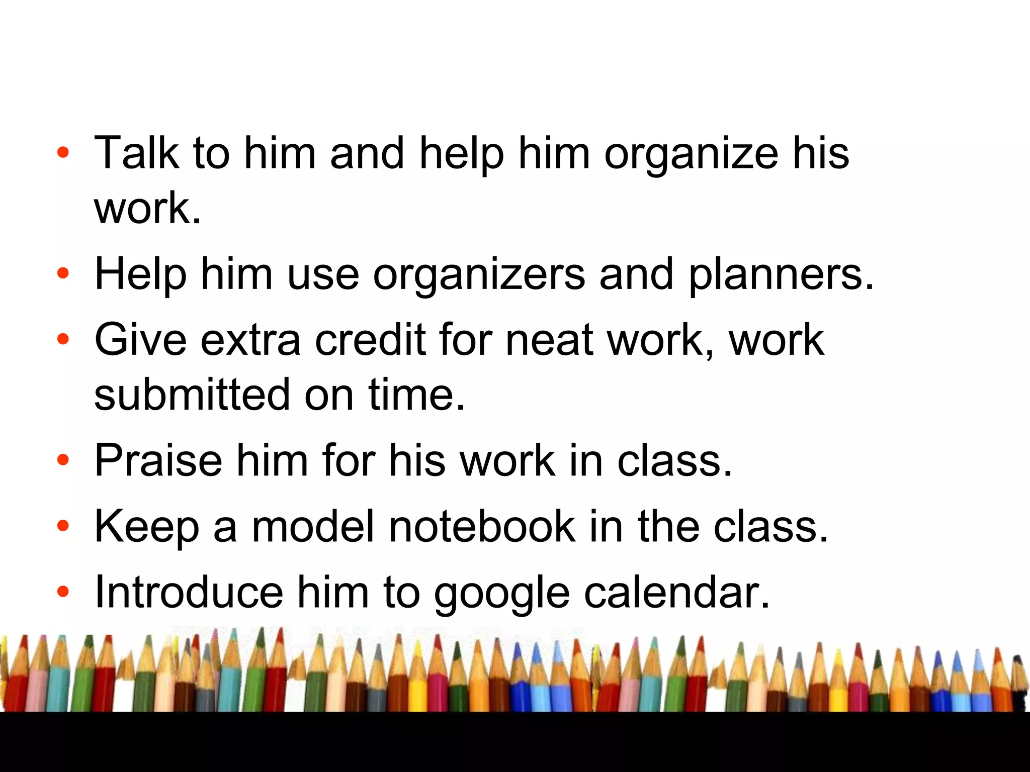 • Talk to him and help him organize his
work.
• Help him use organizers and planners.
• Give extra credit for neat work, work
submitted on time.
• Praise him for his work in class.
• Keep a model notebook in the class.
• Introduce him to google calendar.

 