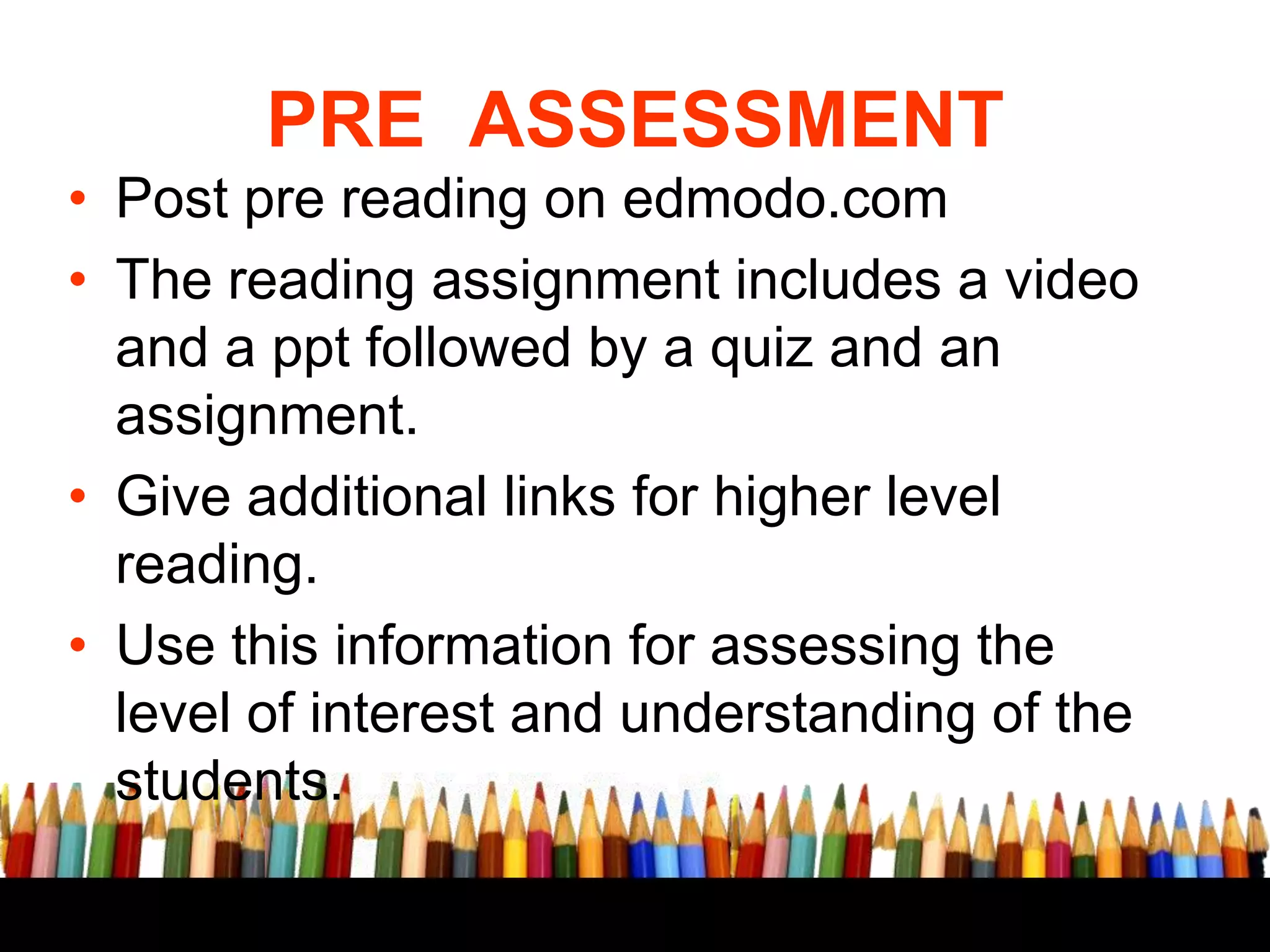 PRE ASSESSMENT
• Post pre reading on edmodo.com
• The reading assignment includes a video
and a ppt followed by a quiz and an
assignment.
• Give additional links for higher level
reading.
• Use this information for assessing the
level of interest and understanding of the
students.

 