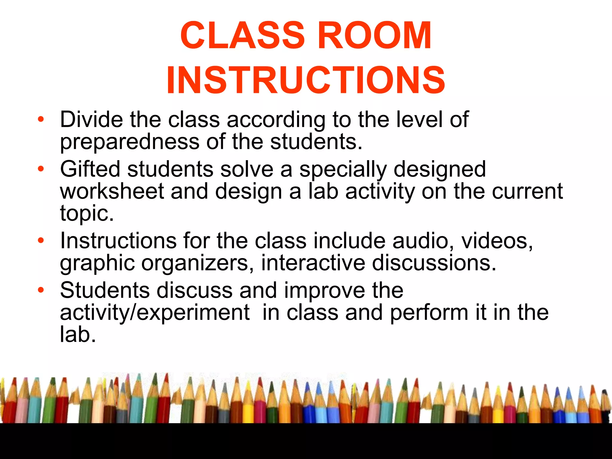 CLASS ROOM
INSTRUCTIONS
• Divide the class according to the level of
preparedness of the students.
• Gifted students solve a specially designed
worksheet and design a lab activity on the current
topic.
• Instructions for the class include audio, videos,
graphic organizers, interactive discussions.
• Students discuss and improve the
activity/experiment in class and perform it in the
lab.

 