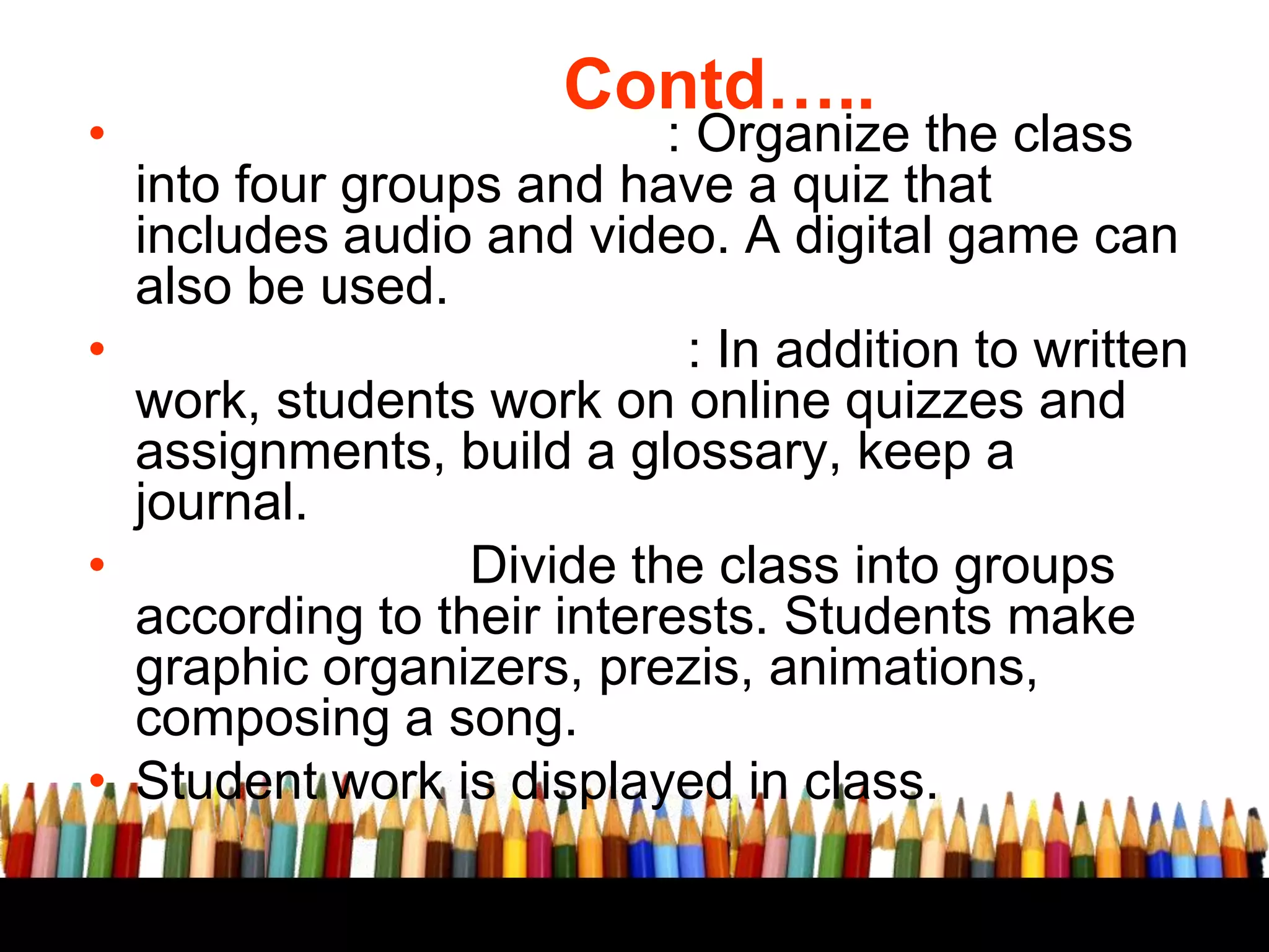 Contd…..

• Formative assessment: Organize the class
into four groups and have a quiz that
includes audio and video. A digital game can
also be used.
• Home work assignment: In addition to written
work, students work on online quizzes and
assignments, build a glossary, keep a
journal.
• Project work: Divide the class into groups
according to their interests. Students make
graphic organizers, prezis, animations,
composing a song.
• Student work is displayed in class.

 