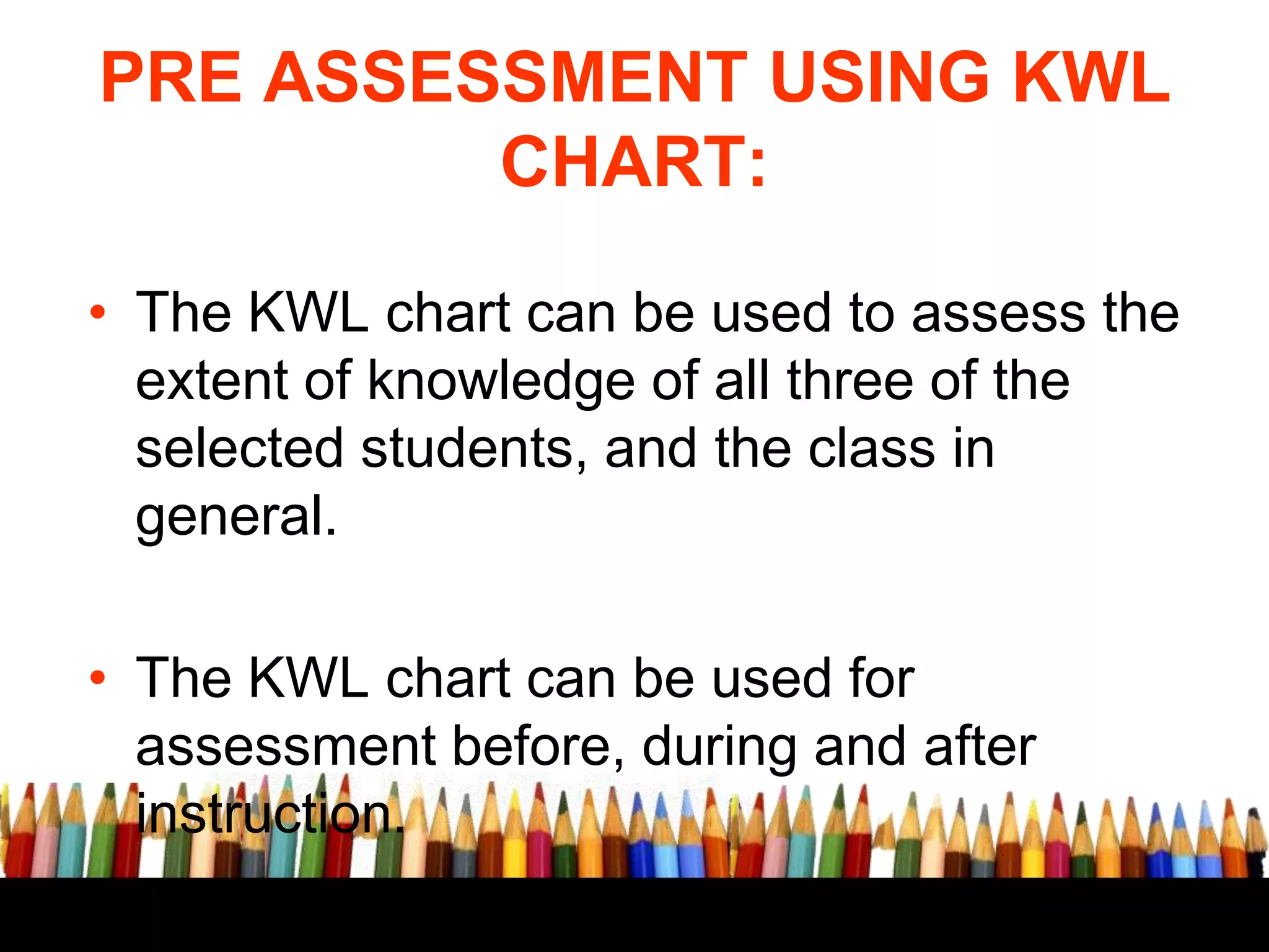 PRE ASSESSMENT USING KWL
CHART:
• The KWL chart can be used to assess the
extent of knowledge of all three of the
selected students, and the class in
general.
• The KWL chart can be used for
assessment before, during and after
instruction.

 