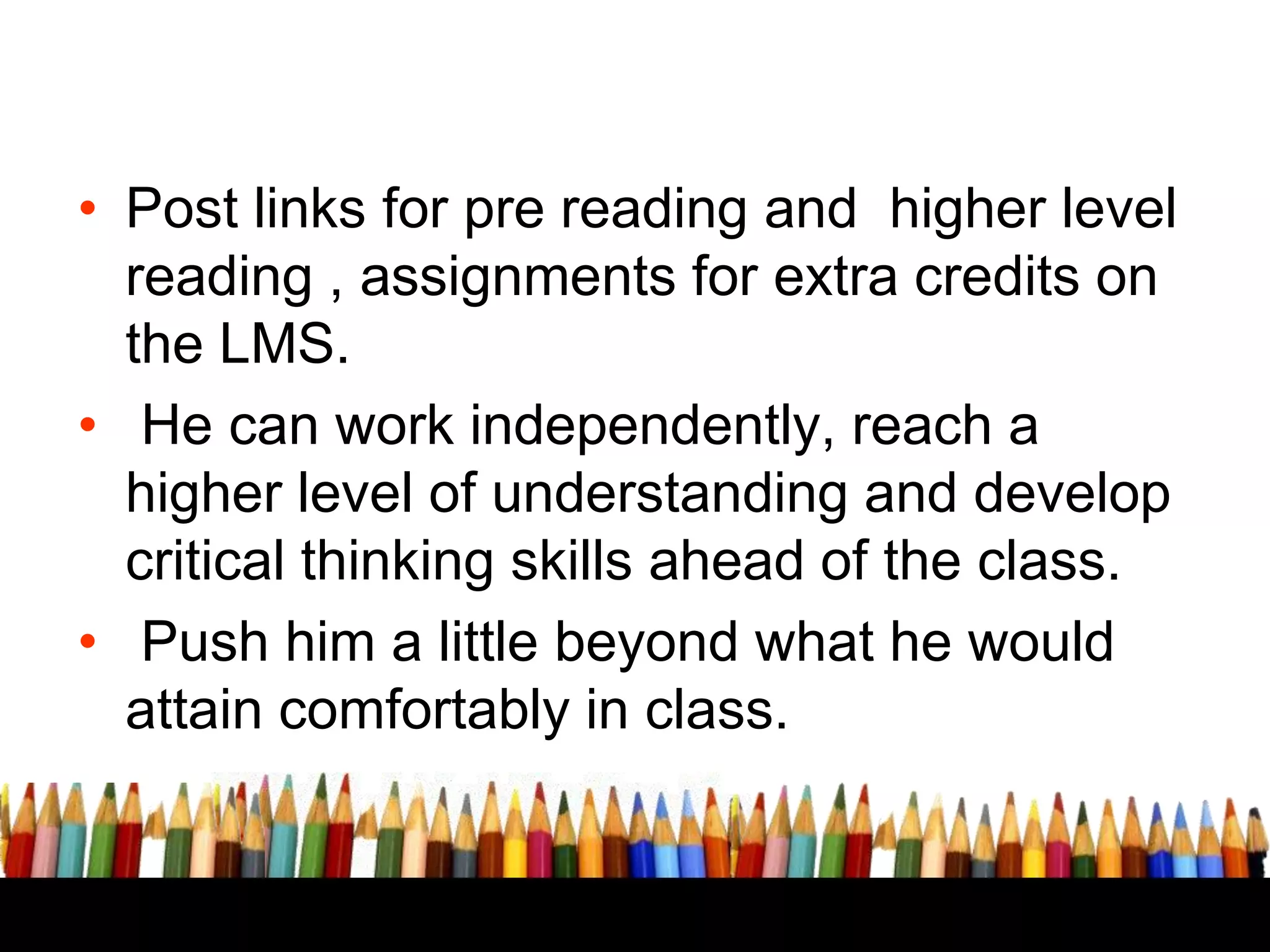 USE AN LMS LIKE MOODLE OR
EDMODO

• Post links for pre reading and higher level
reading , assignments for extra credits on
the LMS.
• He can work independently, reach a
higher level of understanding and develop
critical thinking skills ahead of the class.
• Push him a little beyond what he would
attain comfortably in class.

 