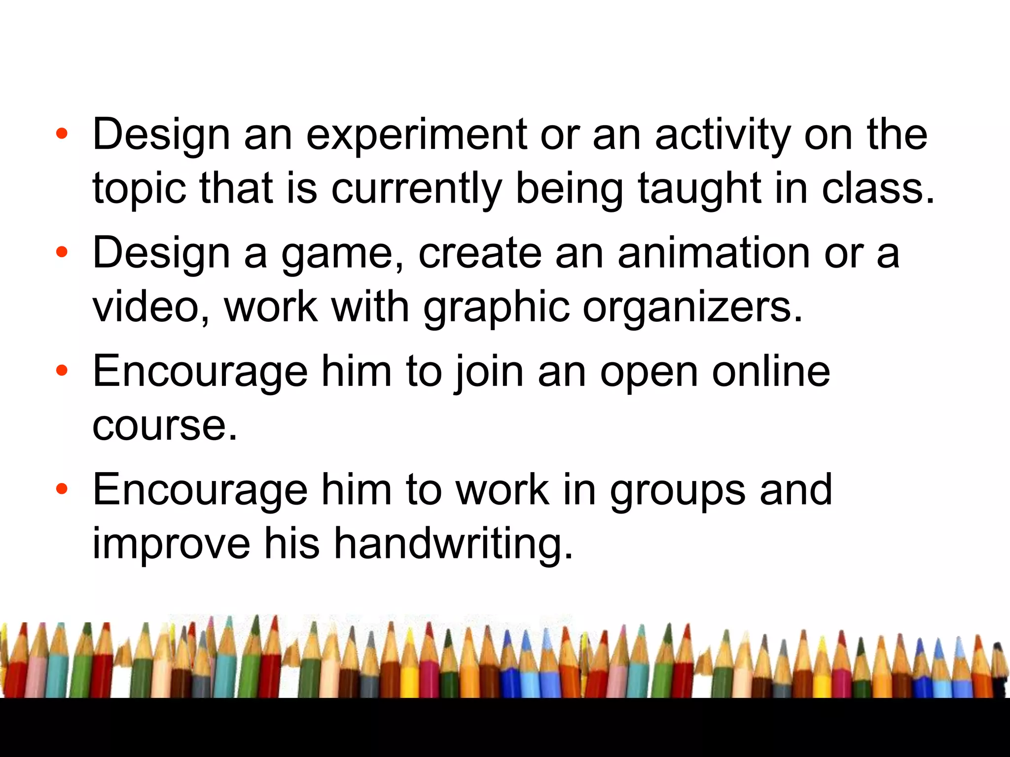 EXTRA CREDIT WORK

• Design an experiment or an activity on the
topic that is currently being taught in class.
• Design a game, create an animation or a
video, work with graphic organizers.
• Encourage him to join an open online
course.
• Encourage him to work in groups and
improve his handwriting.

 