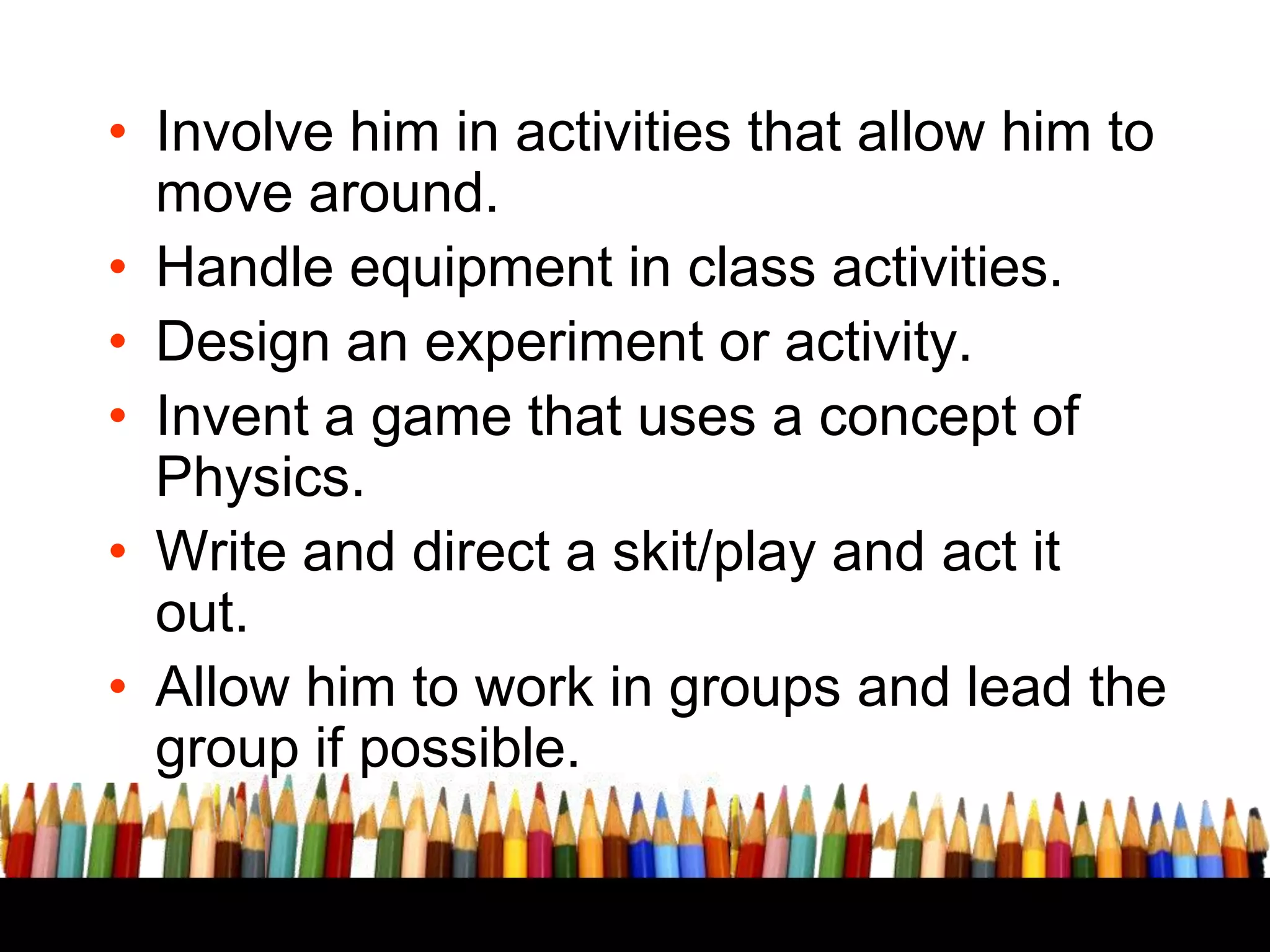 CLASS ROOM BASED
LEARNING
• Involve him in activities that allow him to
move around. THEMES

• Handle equipment in class activities.
• Design an experiment or activity.
• Invent a game that uses a concept of
Physics.
• Write and direct a skit/play and act it
out.
• Allow him to work in groups and lead the
group if possible.

 