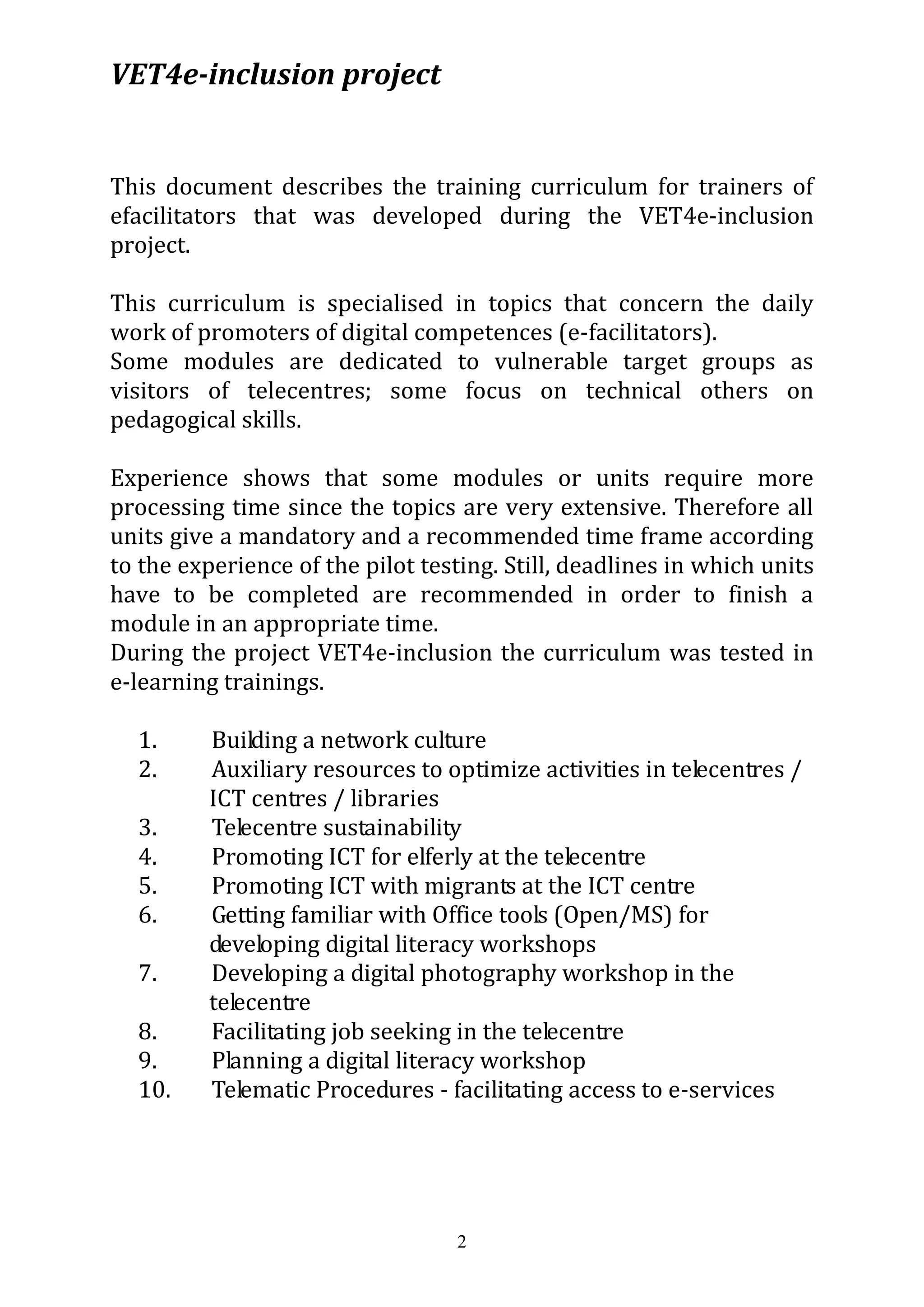 VET4e-inclusion project
2
This document describes the training curriculum for trainers of
efacilitators that was developed during the VET4e-inclusion
project.
This curriculum is specialised in topics that concern the daily
work of promoters of digital competences (e-facilitators).
Some modules are dedicated to vulnerable target groups as
visitors of telecentres; some focus on technical others on
pedagogical skills.
Experience shows that some modules or units require more
processing time since the topics are very extensive. Therefore all
units give a mandatory and a recommended time frame according
to the experience of the pilot testing. Still, deadlines in which units
have to be completed are recommended in order to finish a
module in an appropriate time.
During the project VET4e-inclusion the curriculum was tested in
e-learning trainings.
1. Building a network culture
2. Auxiliary resources to optimize activities in telecentres /
ICT centres / libraries
3. Telecentre sustainability
4. Promoting ICT for elferly at the telecentre
5. Promoting ICT with migrants at the ICT centre
6. Getting familiar with Office tools (Open/MS) for
developing digital literacy workshops
7. Developing a digital photography workshop in the
telecentre
8. Facilitating job seeking in the telecentre
9. Planning a digital literacy workshop
10. Telematic Procedures - facilitating access to e-services
 