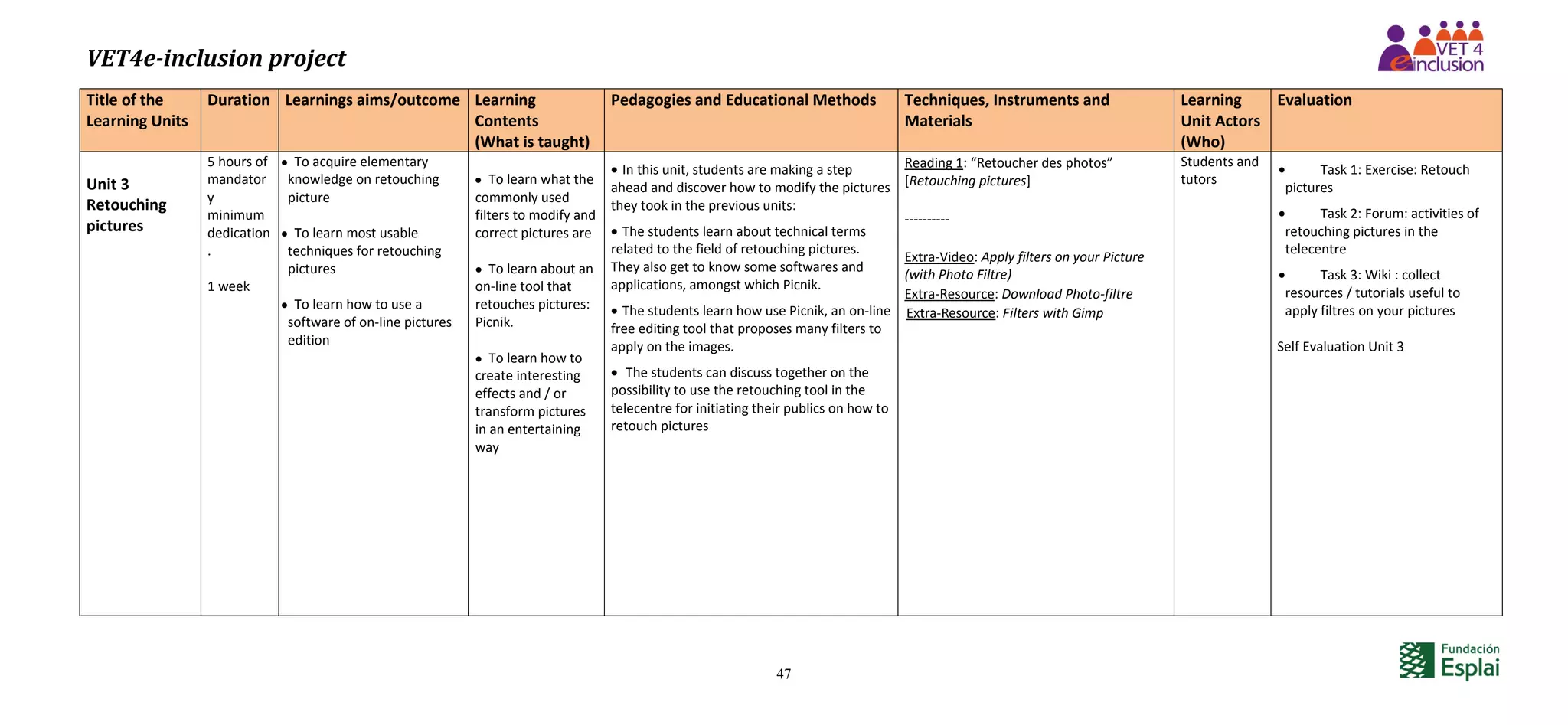 VET4e-inclusion project
47
Title of the
Learning Units
Duration Learnings aims/outcome Learning
Contents
(What is taught)
Pedagogies and Educational Methods Techniques, Instruments and
Materials
Learning
Unit Actors
(Who)
Evaluation
Unit 3
Retouching
pictures
5 hours of
mandator
y
minimum
dedication
.
1 week
 To acquire elementary
knowledge on retouching
picture
 To learn most usable
techniques for retouching
pictures
 To learn how to use a
software of on-line pictures
edition
 To learn what the
commonly used
filters to modify and
correct pictures are
 To learn about an
on-line tool that
retouches pictures:
Picnik.
 To learn how to
create interesting
effects and / or
transform pictures
in an entertaining
way
 In this unit, students are making a step
ahead and discover how to modify the pictures
they took in the previous units:
 The students learn about technical terms
related to the field of retouching pictures.
They also get to know some softwares and
applications, amongst which Picnik.
 The students learn how use Picnik, an on-line
free editing tool that proposes many filters to
apply on the images.
 The students can discuss together on the
possibility to use the retouching tool in the
telecentre for initiating their publics on how to
retouch pictures
Reading 1: “Retoucher des photos”
[Retouching pictures]
----------
Extra-Video: Apply filters on your Picture
(with Photo Filtre)
Extra-Resource: Download Photo-filtre
Extra-Resource: Filters with Gimp
Students and
tutors
 Task 1: Exercise: Retouch
pictures
 Task 2: Forum: activities of
retouching pictures in the
telecentre
 Task 3: Wiki : collect
resources / tutorials useful to
apply filtres on your pictures
Self Evaluation Unit 3
 
