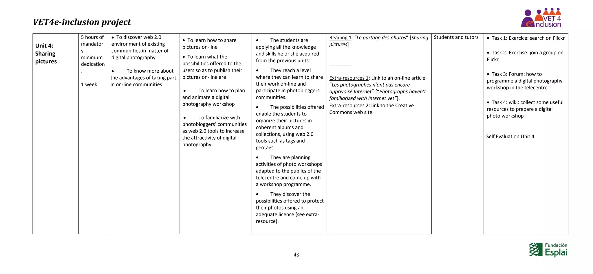 VET4e-inclusion project
48
Unit 4:
Sharing
pictures
5 hours of
mandator
y
minimum
dedication
.
1 week
 To discover web 2.0
environment of existing
communities in matter of
digital photography
 To know more about
the advantages of taking part
in on-line communities
 To learn how to share
pictures on-line
 To learn what the
possibilities offered to the
users so as to publish their
pictures on-line are
 To learn how to plan
and animate a digital
photography workshop
 To familiarize with
photobloggers’ communities
as web 2.0 tools to increase
the attractivity of digital
photography
 The students are
applying all the knowledge
and skills he or she acquired
from the previous units:
 They reach a level
where they can learn to share
their work on-line and
participate in photobloggers
communities.
 The possibilities offered
enable the students to
organize their pictures in
coherent albums and
collections, using web 2.0
tools such as tags and
geotags.
 They are planning
activities of photo workshops
adapted to the publics of the
telecentre and come up with
a workshop programme.
 They discover the
possibilities offered to protect
their photos using an
adequate licence (see extra-
resource).
Reading 1: “Le partage des photos” [Sharing
pictures]
-------------
Extra-resources 1: Link to an on-line article
“Les photographes n’ont pas encore
apprivoisé Internet” [“Photographs haven’t
familiarized with Internet yet”].
Extra-resources 2: link to the Creative
Commons web site.
Students and tutors  Task 1: Exercice: search on Flickr
 Task 2: Exercise: join a group on
Flickr
 Task 3: Forum: how to
programme a digital photography
workshop in the telecentre
 Task 4: wiki: collect some useful
resources to prepare a digital
photo workshop
Self Evaluation Unit 4
 