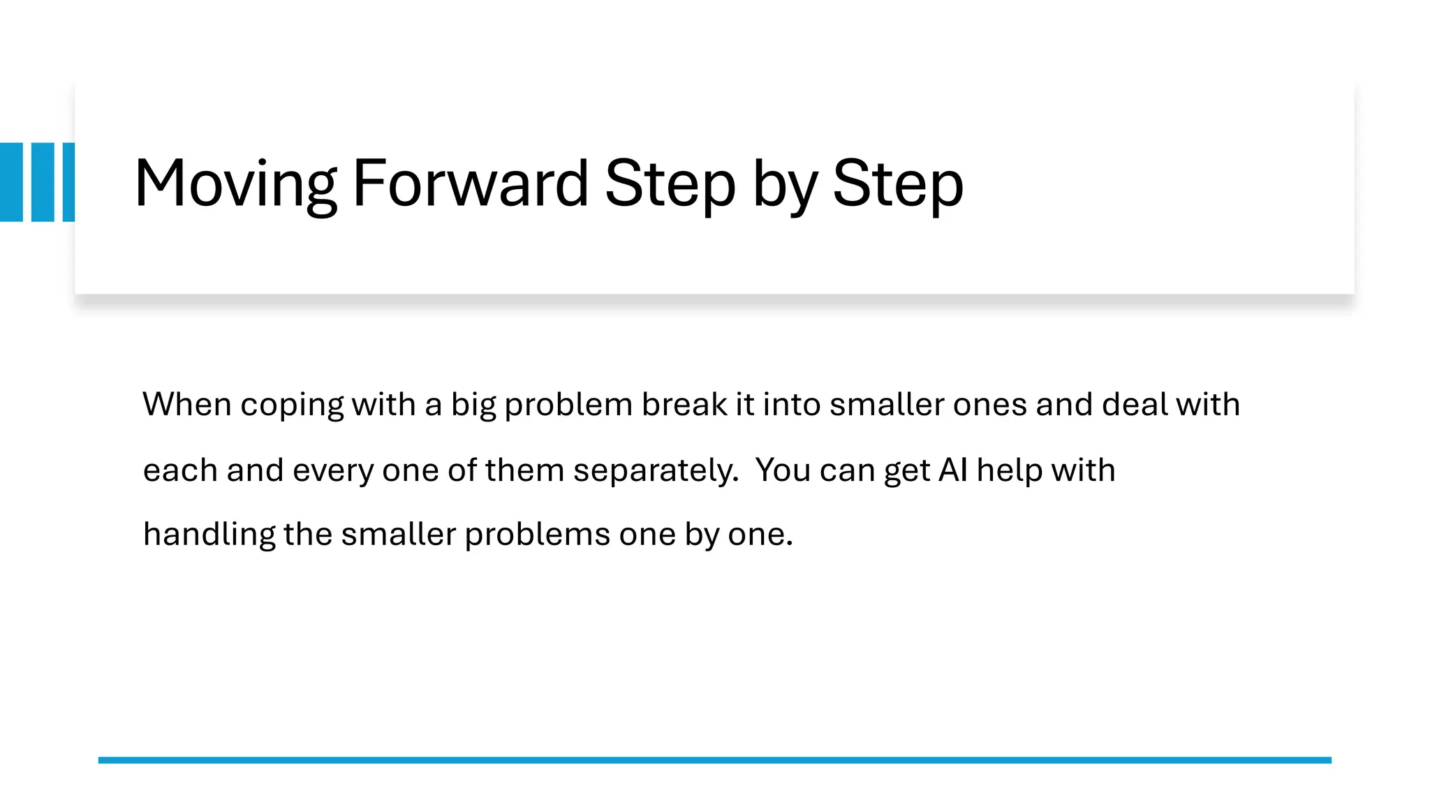 Moving Forward Step by Step When coping with a big problem break it into smaller ones and deal with each and every one of them separately. You can get AI help with handling the smaller problems one by one. 