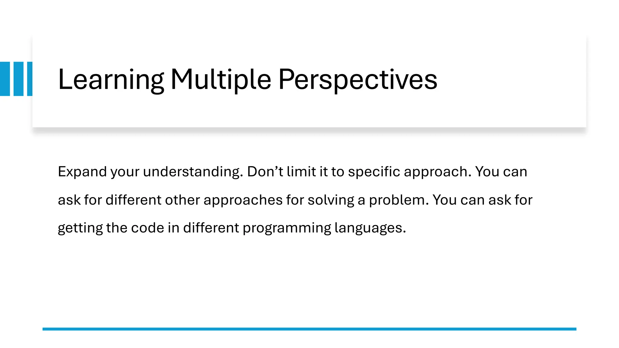 Learning Multiple Perspectives Expand your understanding. Don’t limit it to specific approach. You can ask for different other approaches for solving a problem. You can ask for getting the code in different programming languages. 
