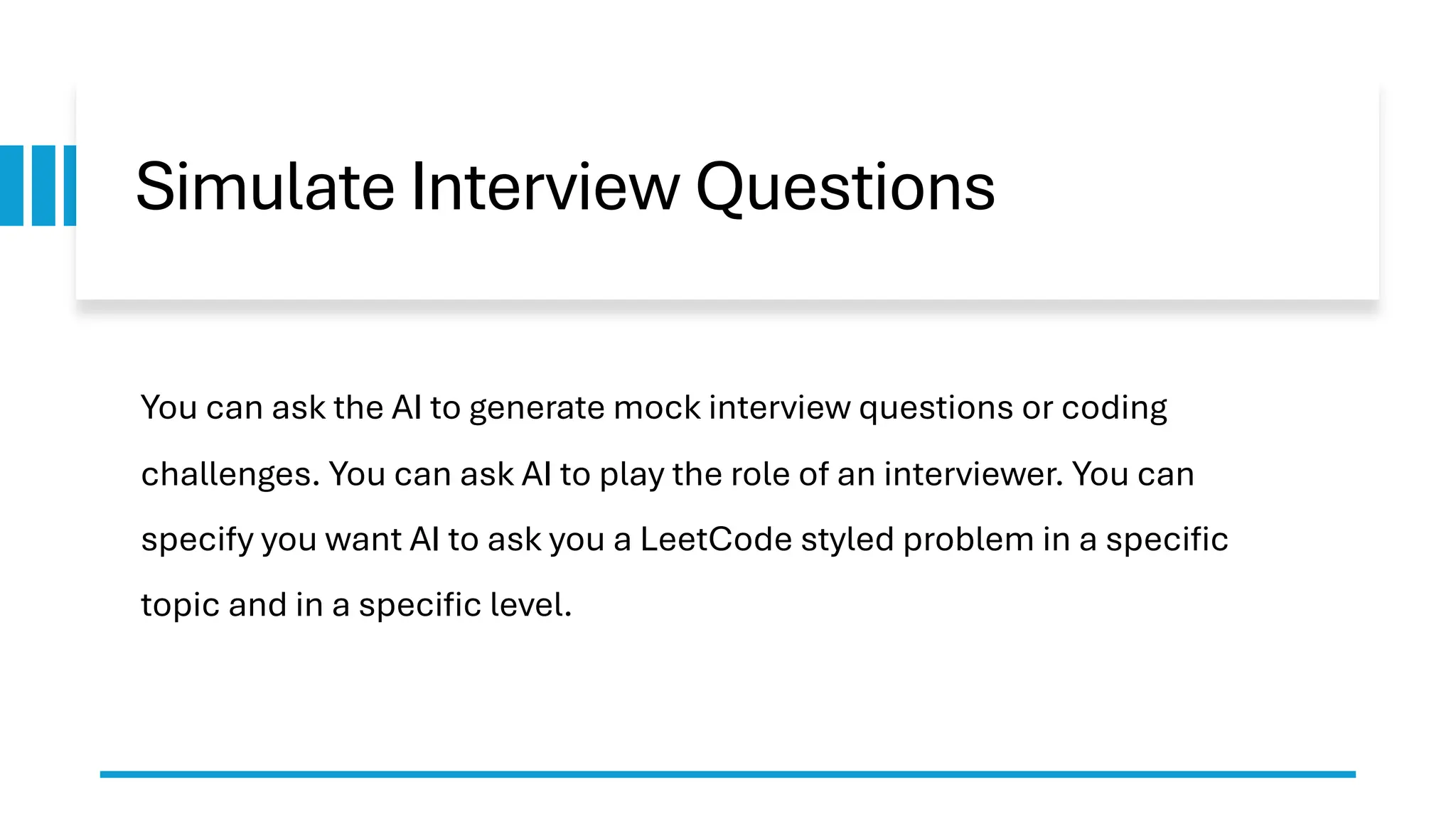 Simulate Interview Questions You can ask the AI to generate mock interview questions or coding challenges. You can ask AI to play the role of an interviewer. You can specify you want AI to ask you a LeetCode styled problem in a specific topic and in a specific level. 
