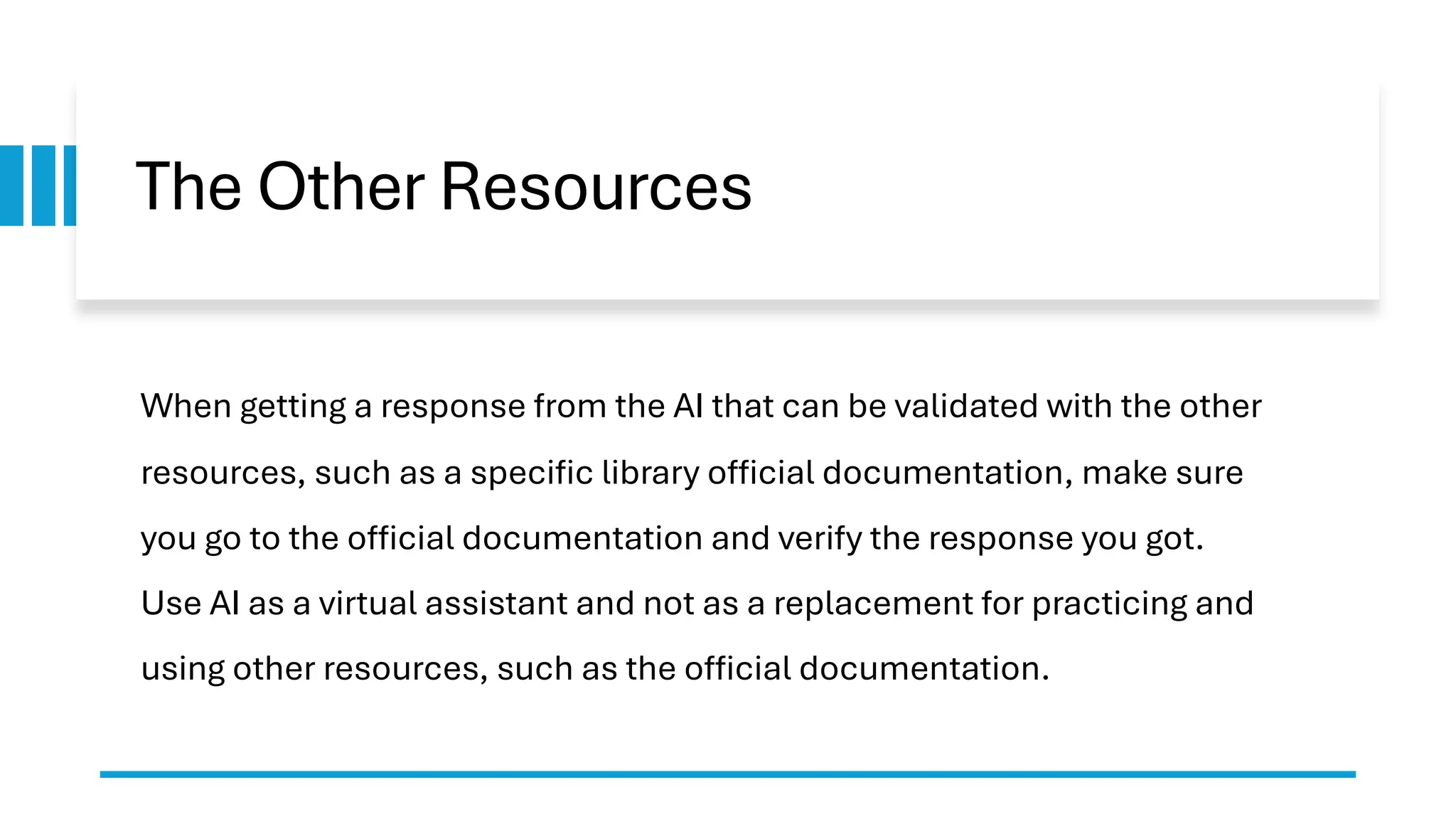 The Other Resources When getting a response from the AI that can be validated with the other resources, such as a specific library official documentation, make sure you go to the official documentation and verify the response you got. Use AI as a virtual assistant and not as a replacement for practicing and using other resources, such as the official documentation. 