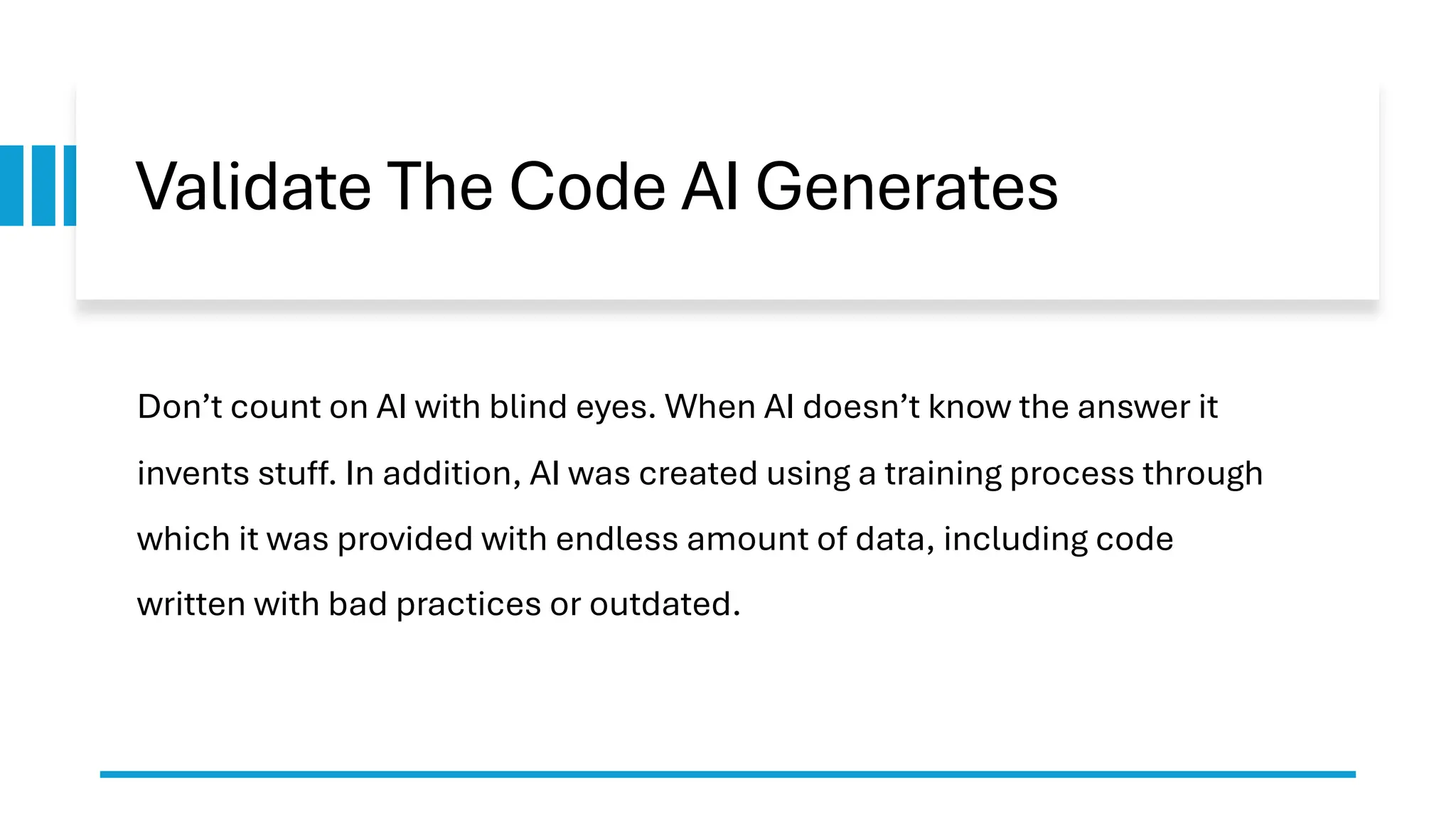 Validate The Code AI Generates Don’t count on AI with blind eyes. When AI doesn’t know the answer it invents stuff. In addition, AI was created using a training process through which it was provided with endless amount of data, including code written with bad practices or outdated. 