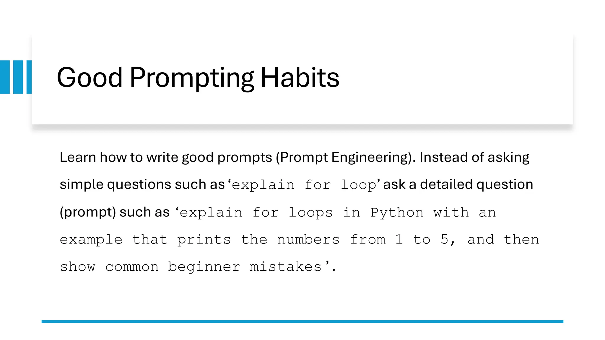 Good Prompting Habits Learn how to write good prompts (Prompt Engineering). Instead of asking simple questions such as ‘explain for loop’ ask a detailed question (prompt) such as ‘explain for loops in Python with an example that prints the numbers from 1 to 5, and then show common beginner mistakes ’ . 