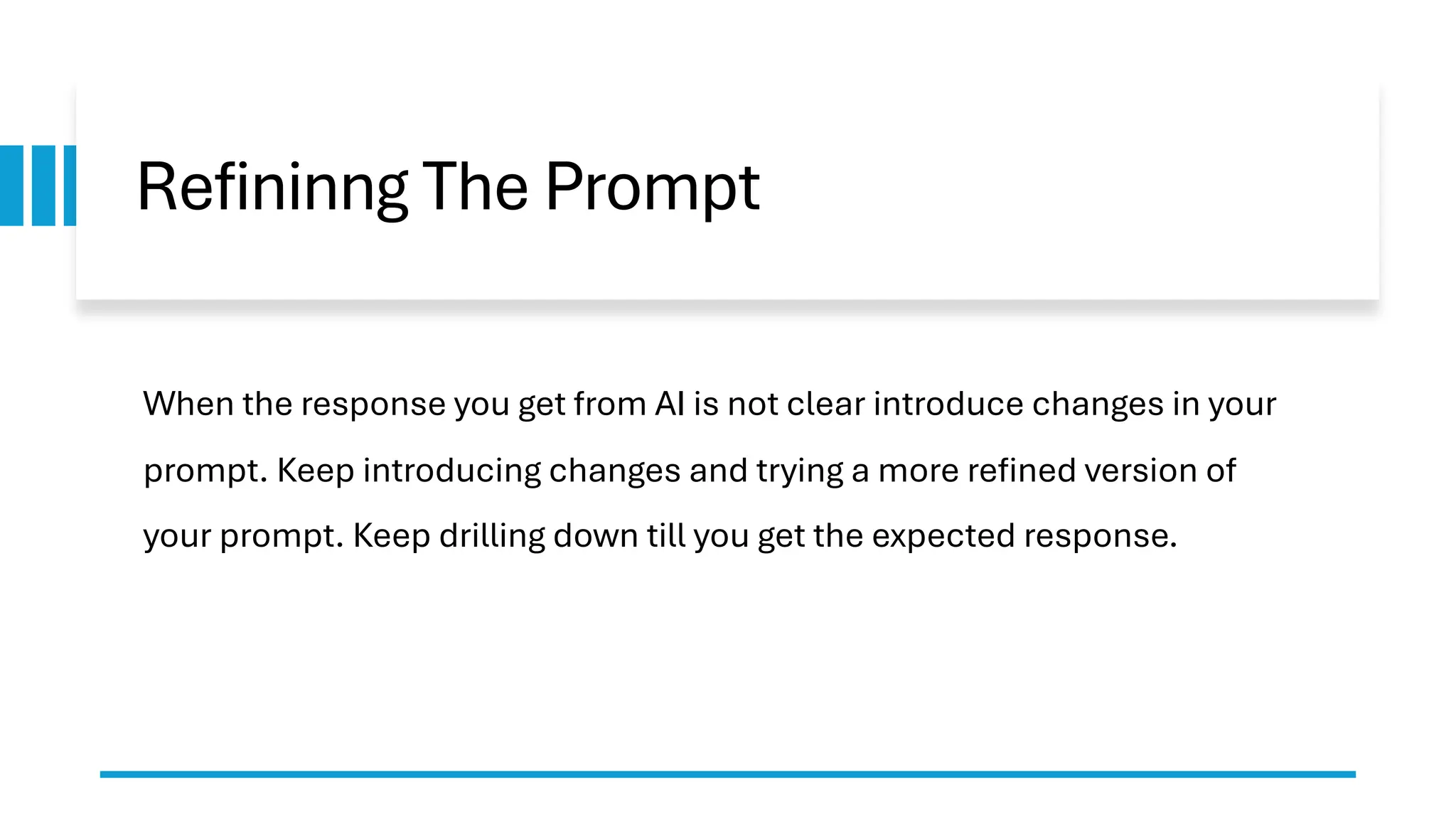 Refininng The Prompt When the response you get from AI is not clear introduce changes in your prompt. Keep introducing changes and trying a more refined version of your prompt. Keep drilling down till you get the expected response. 