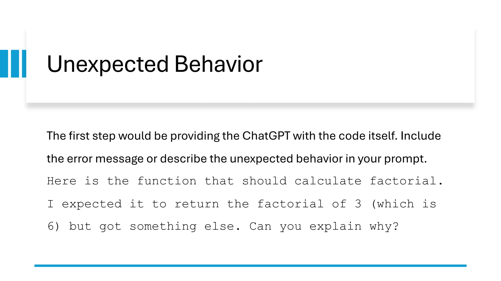 Unexpected Behavior The first step would be providing the ChatGPT with the code itself. Include the error message or describe the unexpected behavior in your prompt. Here is the function that should calculate factorial. I expected it to return the factorial of 3 (which is 6) but got something else. Can you explain why? 