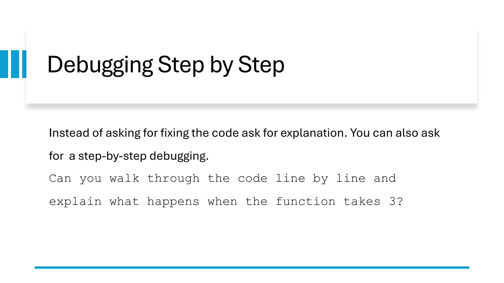 Debugging Step by Step Instead of asking for fixing the code ask for explanation. You can also ask for a step-by-step debugging. Can you walk through the code line by line and explain what happens when the function takes 3? 