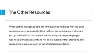 The Other Resources
When getting a response from the AI that can be validated with the other
resources, such as a specific library official documentation, make sure
you go to the official documentation and verify the response you got.
Use AI as a virtual assistant and not as a replacement for practicing and
using other resources, such as the official documentation.
 