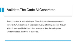 Validate The Code AI Generates
Don’t count on AI with blind eyes. When AI doesn’t know the answer it
invents stuff. In addition, AI was created using a training process through
which it was provided with endless amount of data, including code
written with bad practices or outdated.
 