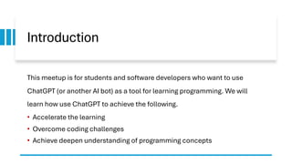 Introduction
This meetup is for students and software developers who want to use
ChatGPT (or another AI bot) as a tool for learning programming. We will
learn how use ChatGPT to achieve the following.
• Accelerate the learning
• Overcome coding challenges
• Achieve deepen understanding of programming concepts
 