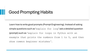 Good Prompting Habits
Learn how to write good prompts (Prompt Engineering). Instead of asking
simple questions such as ‘explain for loop’ ask a detailed question
(prompt) such as ‘explain for loops in Python with an
example that prints the numbers from 1 to 5, and then
show common beginner mistakes ’ .
 