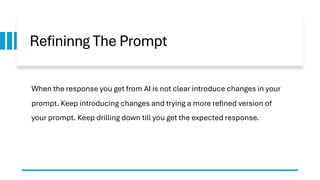 Refininng The Prompt
When the response you get from AI is not clear introduce changes in your
prompt. Keep introducing changes and trying a more refined version of
your prompt. Keep drilling down till you get the expected response.
 