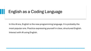 English as a Coding Language
In this AI era, English is the new programming language. It is probably the
most popular one. Practice expressing yourself in clear, structured English.
Interact with AI using English.
 
