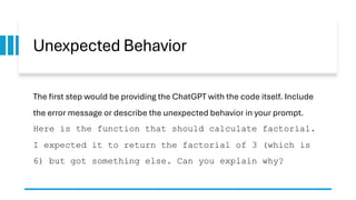 Unexpected Behavior
The first step would be providing the ChatGPT with the code itself. Include
the error message or describe the unexpected behavior in your prompt.
Here is the function that should calculate factorial.
I expected it to return the factorial of 3 (which is
6) but got something else. Can you explain why?
 