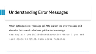 Understanding Error Messages
When getting an error message ask AI to explain the error message and
describe the cases in which we get that error message.
Can explain the NullPointerException error I got and
list cases in which such error happens?
 