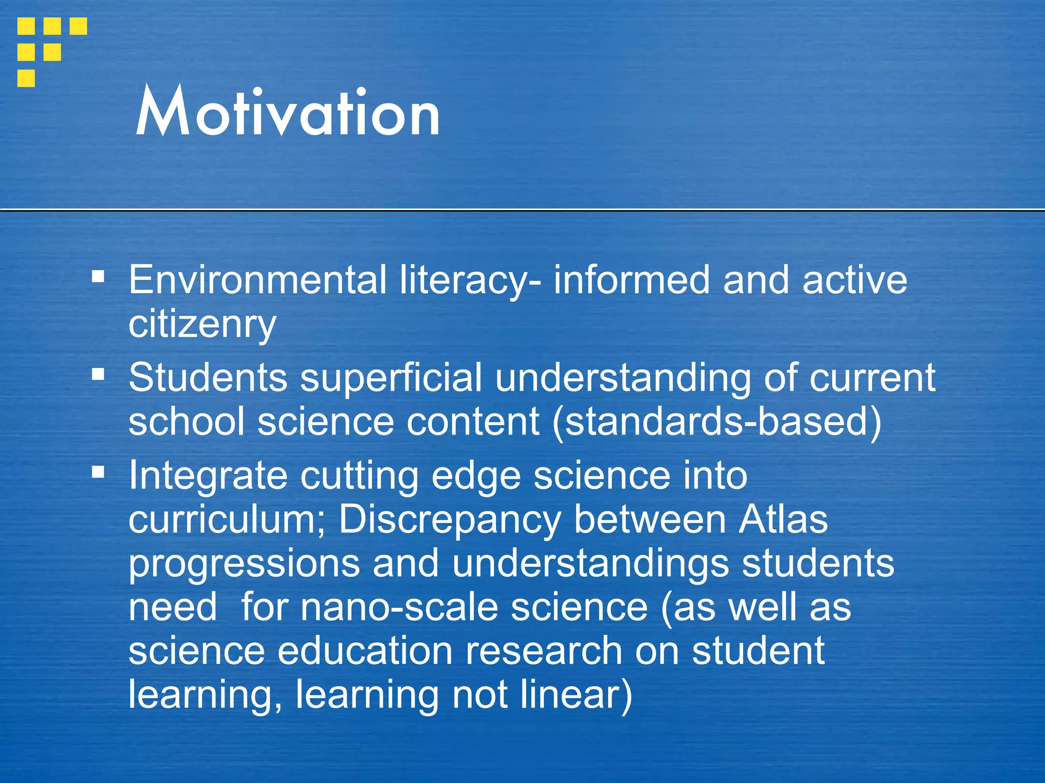 Motivation Environmental literacy- informed and active citizenry Students superficial understanding of current school science content (standards-based) Integrate cutting edge science into curriculum; Discrepancy between Atlas progressions and understandings students need  for nano-scale science (as well as science education research on student learning, learning not linear) 