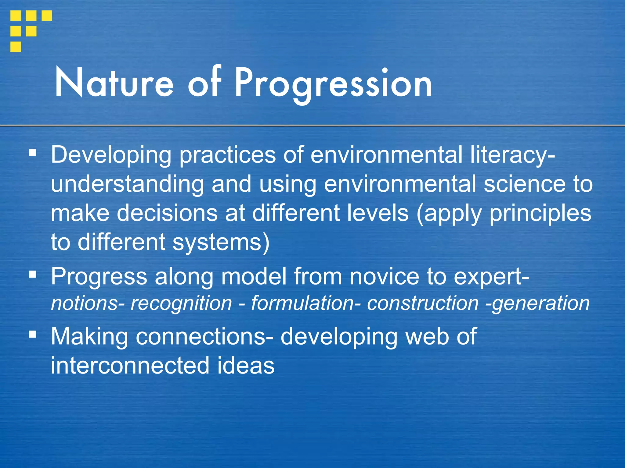 Nature of Progression Developing practices of environmental literacy- understanding and using environmental science to make decisions at different levels (apply principles to different systems) Progress along model from novice to expert-  notions- recognition - formulation- construction -generation Making connections- developing web of interconnected ideas 