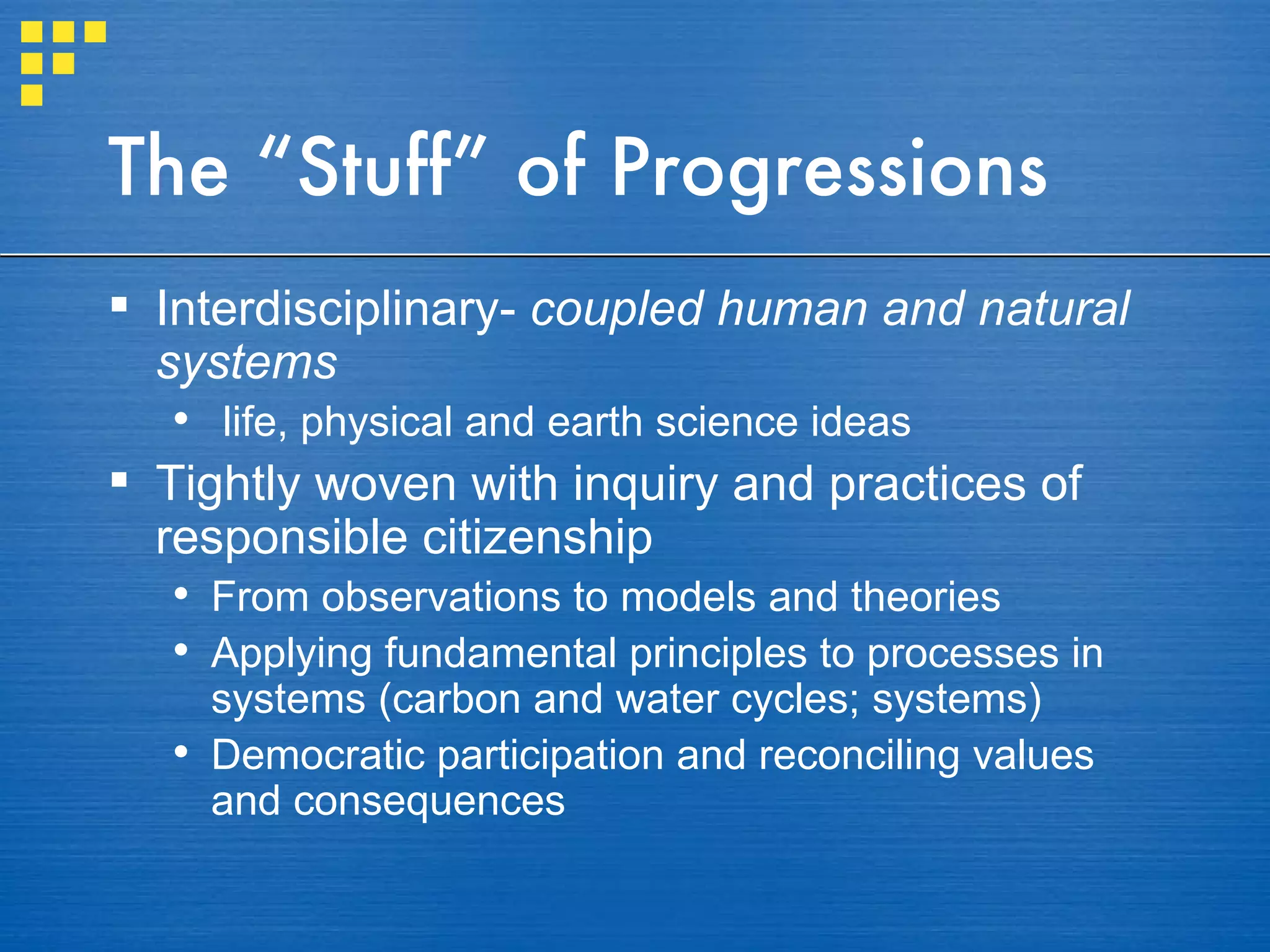 The “Stuff” of Progressions Interdisciplinary-  coupled human and natural systems life, physical and earth science ideas Tightly woven with inquiry and practices of responsible citizenship From observations to models and theories Applying fundamental principles to processes in systems (carbon and water cycles; systems) Democratic participation and reconciling values and consequences 
