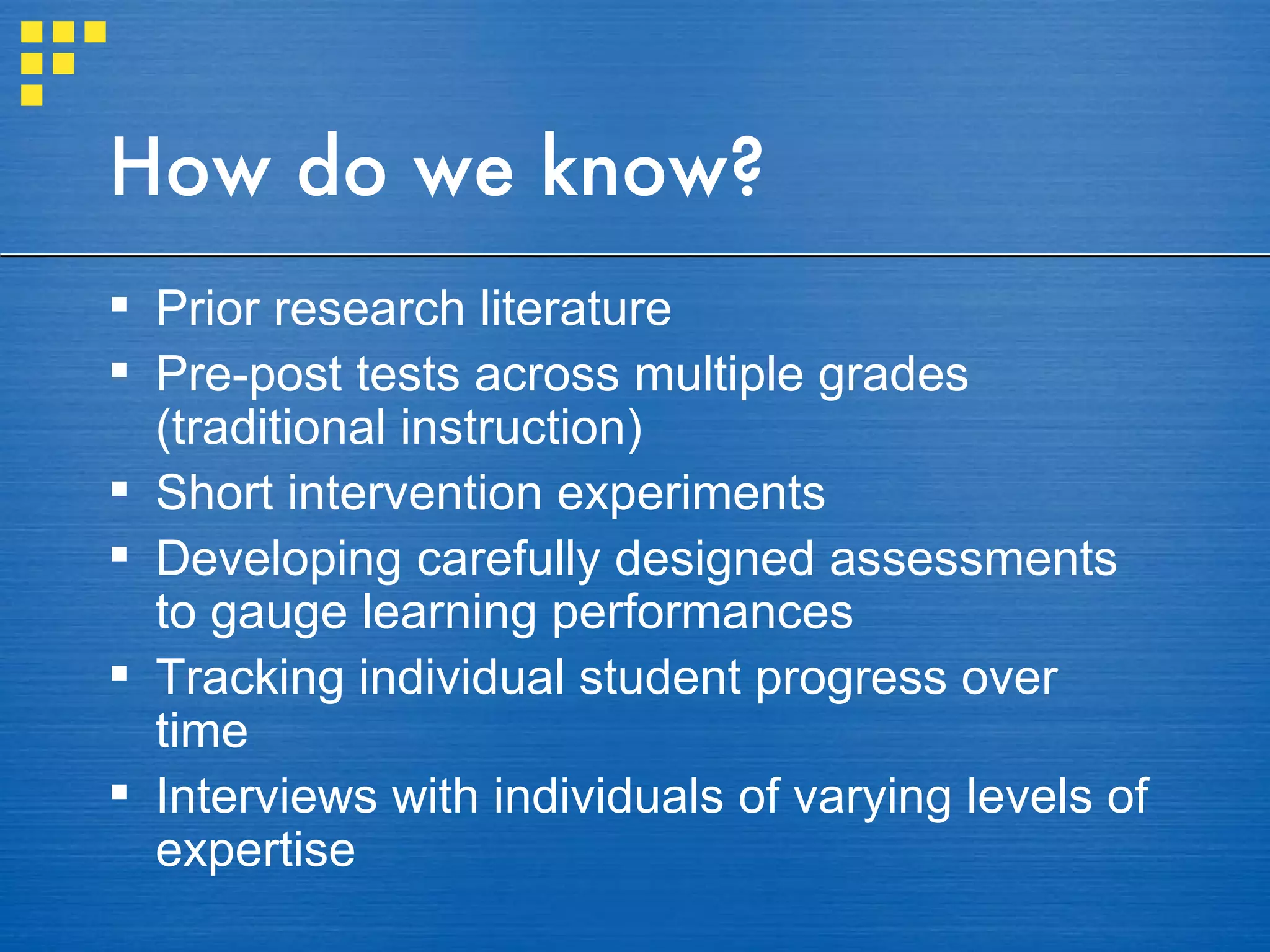How do we know? Prior research literature Pre-post tests across multiple grades (traditional instruction) Short intervention experiments Developing carefully designed assessments to gauge learning performances  Tracking individual student progress over time  Interviews with individuals of varying levels of expertise 